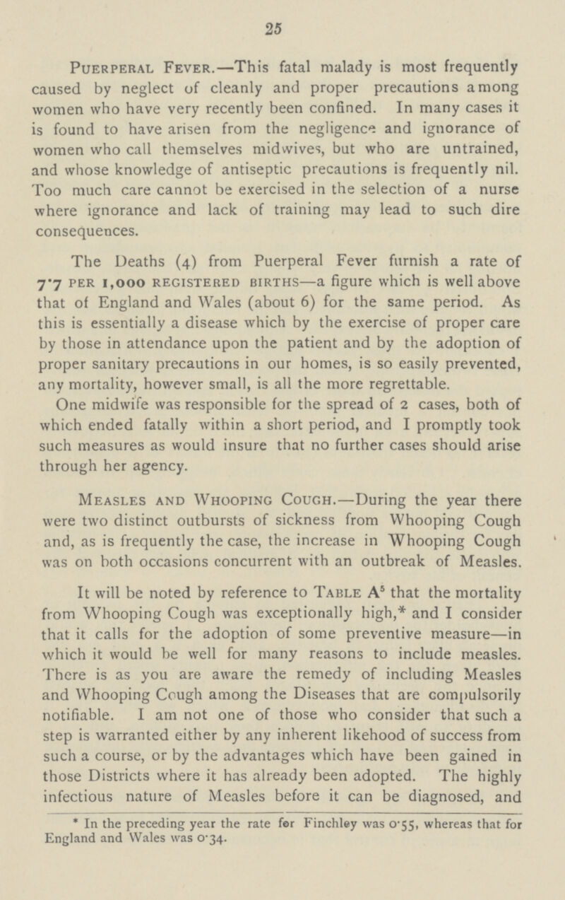 25 Puerperal Fever.—This fatal malady is most frequently caused by neglect of cleanly and proper precautions among women who have very recently been confined. In many cases it is found to have arisen from the negligence and ignorance of women who call themselves midwives, but who are untrained, and whose knowledge of antiseptic precautions is frequently nil. Too much care cannot be exercised in the selection of a nurse where ignorance and lack of training may lead to such dire consequences. The Deaths (4) from Puerperal Fever furnish a rate of 7.7 per 1,000 registered births—a figure which is well above that of England and Wales (about 6) for the same period. As this is essentially a disease which by the exercise of proper care by those in attendance upon the patient and by the adoption of proper sanitary precautions in our homes, is so easily prevented, any mortality, however small, is all the more regrettable. One midwife was responsible for the spread of 2 cases, both of which ended fatally within a short period, and I promptly took such measures as would insure that no further cases should arise through her agency. Measles and Whooping Cough.—During the year there were two distinct outbursts of sickness from Whooping Cough and, as is frequently the case, the increase in Whooping Cough was on both occasions concurrent with an outbreak of Measles. It will be noted by reference to Table A5 that the mortality from Whooping Cough was exceptionally high,* and I consider that it calls for the adoption of some preventive measure—in which it would be well for many reasons to include measles. There is as you are aware the remedy of including Measles and Whooping Cough among the Diseases that are compulsorily notifiable. I am not one of those who consider that such a step is warranted either by any inherent likehood of success from such a course, or by the advantages which have been gained in those Districts where it has already been adopted. The highly infectious nature of Measles before it can be diagnosed, and * In the preceding year the rate for Finchley was 0.55, whereas that for England and Wales was 0.34.