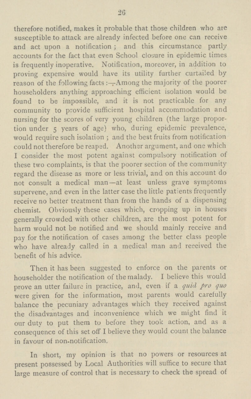 20 therefore notified, makes it probable that those children who are susceptible to attack are already infected before one can receive and act upon a notification; and this circumstancc partly accounts for the fact that even School closure in epidemic times is frequently inoperative. Notification, moreover, in addition to proving expensive would have its utility further curtailed by reason of the following facts Among the majority of the poorer householders anything approaching efficient isolation would be found to be impossible, and it is not practicable for any community to provide sufficient hospital accommodation and nursing for the scores of very young children (the large propor tion under 5 years of age) who, during epidemic prevalence, would require such isolation ; and the best fruits from notification could not therefore be reaped. Another argument, and one which I consider the most potent against compulsory notification of these two complaints, is that the poorer section of the community regard the disease as more or less trivial, and on this account do not consult a medical man—at least unless grave symptoms supervene, and even in the latter case the little patients frequently receive no better treatment than from the hands of a dispensing chemist. Obviously these cases which, cropping up in houses generally crowded with other children, are the most potent for harm would not be notified and we should mainly receive and pay for the notification of cases among the better class people who have already called in a medical man and received the benefit of his advice. Then it has been suggested to enforce on the parents or householder the notification of the malady. I believe this would prove an utter failure in practice, and, even if a quid pro quo were given for the information, most parents would carefully balance the pecuniary advantages which they received against the disadvantages and inconvenience which we might find it our duty to put them to before they took action, and as a consequence of this set off I believe they would count the balance in favour of non-notification. In short, my opinion is that no powers or resources at present possessed by Local Authorities will suffice to secure that large measure of control that is necessary to check the spread of