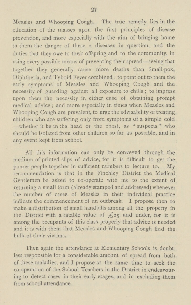 27 Measles and Whooping Cough. The true remedy lies in the education of the masses upon the first principles of disease prevention, and more especially with the aim of bringing home to them the danger of these 2 diseases in question, and the duties that they owe to their offspring and to the community, in using every possible means of preventing their spread—seeing that together they generally cause more deaths than Small-pox, Diphtheria, and Tyhoid Fever combined; to point out to them the early symptoms of Measles and Whooping Cough and the necessity of guarding against all exposure to chills; to impress upon them the necessity in either case of obtaining prompt medical advice; and more especially in times when Measles and Whooping Cough are prevalent, to urge the advisability of treating children who are suffering only from symptoms of a simple cold —whether it be in the head or the chest, as suspects who should be isolated from other children so far as possible, and in any event kept from school. All this information can only be conveyed through the medium of printed slips of advice, for it is difficult to get the poorer people together in sufficient numbers to lecture to. My recommendation is that in the Finchley District the Medical Gentlemen be asked to co-operate with me to the extent of returning a small form (already stamped and addressed) whenever the number of cases of Measles in their individual practice indicate the commencement of an outbreak. I propose then to make a distribution of small handbills among all the property in the District with a ratable value of £25 and under, for it is among the occupants of this class properly that advice is needed and it is with them that Measles and Whooping Cough find the bulk of their victims. Then again the attendance at Elementary Schools is doubt less responsible for a considerable amount of spread from both of these maladies, and I propose at the same time to seek the co-operation of the School Teachers in the District in endeavour ing to detect cases in their early stages, and in excluding them from school attendance.