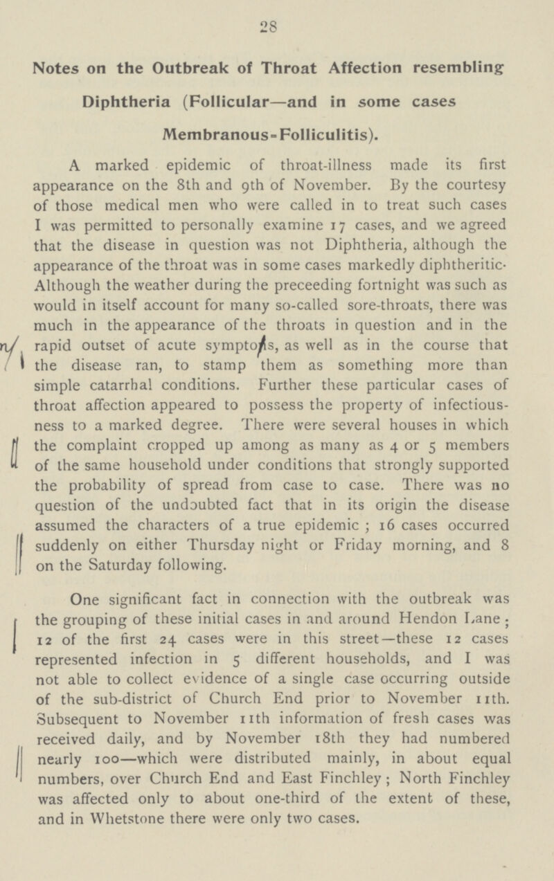 28 Notes on the Outbreak of Throat Affection resembling Diphtheria (Follicular—and in some cases Membranous-Folliculitis). A marked epidemic of throat-illness made its first appearance on the 8th and 9th of November. By the courtesy of those medical men who were called in to treat such cases I was permitted to personally examine 17 cases, and we agreed that the disease in question was not Diphtheria, although the appearance of the throat was in some cases markedly diphtheritic Although the weather during the preceeding fortnight was such as would in itself account for many so-called sore-throats, there was much in the appearance of the throats in question and in the rapid outset of acute symptons, as well as in the course that i the disease ran, to stamp them as something more than simple catarrhal conditions. Further these particular cases of throat affection appeared to possess the property of infectious ness to a marked degree. There were several houses in which the complaint cropped up among as many as 4 or 5 members of the same household under conditions that strongly supported the probability of spread from case to case. There was no question of the undoubted fact that in its origin the disease assumed the characters of a true epidemic; 16 cases occurred suddenly on either Thursday night or Friday morning, and 8 on the Saturday following. One significant fact in connection with the outbreak was the grouping of these initial cases in and around Hendon Lane 12 of the first 24 cases were in this street—these 12 cases represented infection in 5 different households, and I was not able to collect evidence of a single case occurring outside of the sub-district of Church End prior to November nth. Subsequent to November nth information of fresh cases was received daily, and by November 18th they had numbered nearly 100—which were distributed mainly, in about equal numbers, over Church End and East Finchley; North Finchley was affected only to about one-third of the extent of these, and in Whetstone there were only two cases.