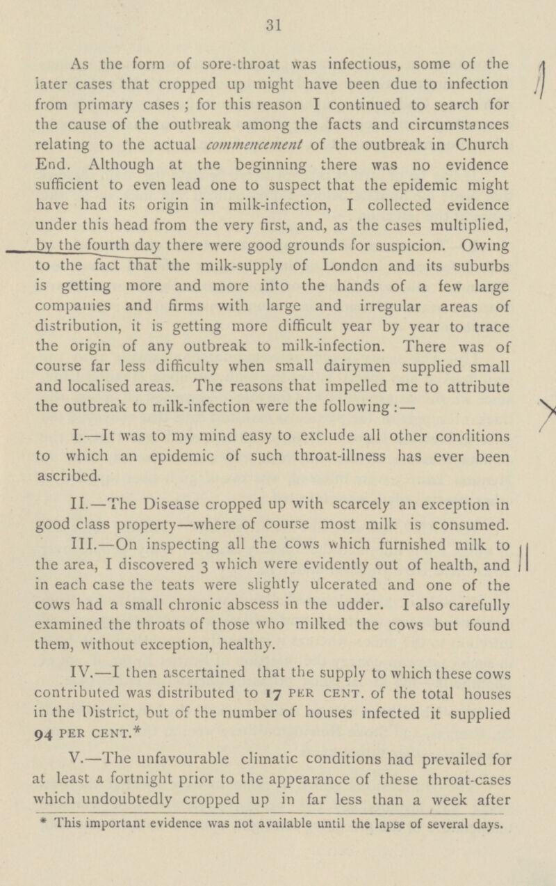 31 As the form of sore-throat was infectious, some of the later cases that cropped up might have been due to infection from primary cases; for this reason I continued to search for the cause of the outbreak among the facts and circumstances relating to the actual commencement of the outbreak in Church End. Although at the beginning there was no evidence sufficient to even lead one to suspect that the epidemic might have had its origin in milk-infection, I collected evidence under this head from the very first, and, as the cases multiplied, bv the fourth day there were good grounds for suspicion. Owing to the fact that the milk-supply of London and its suburbs is getting more and more into the hands of a few large companies and firms with large and irregular areas of distribution, it is getting more difficult year by year to trace the origin of any outbreak to milk-infection. There was of course far less difficulty when small dairymen supplied small and localised areas. The reasons that impelled me to attribute the outbreak to milk-infection were the following: — I.—It was to my mind easy to exclude all other conditions to which an epidemic of such throat-illness has ever been ascribed. II.—The Disease cropped up with scarcely an exception in good class property—where of course most milk is consumed. III.—On inspecting all the cows which furnished milk to the area, I discovered 3 which were evidently out of health, and J in each case the teats were slightly ulcerated and one of the cows had a small chronic abscess in the udder. I also carefully examined the throats of those who milked the cows but found them, without exception, healthy. IV.—I then ascertained that the supply to which these cows contributed was distributed to 17 per cent. of the total houses in the District, but of the number of houses infected it supplied 94 per cent.* V.—The unfavourable climatic conditions had prevailed for at least a fortnight prior to the appearance of these throat-cases which undoubtedly cropped up in far less than a week after * This important evidence was not available until the lapse of several days.