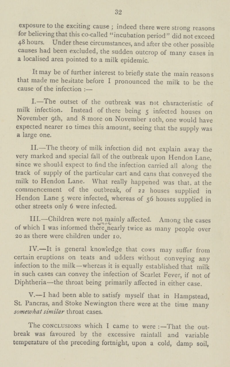 32 exposure to the exciting cause; indeed there were strong reasons for believing that this co-called incubation period did not exceed 48 hours. Under these circumstances, and after the other possible causes had been excluded, the sudden outcrop of many cases in a localised area pointed to a milk epidemic. It may be of further interest to briefly state the main reasons that made me hesitate before I pronounced the milk to be the cause of the infection:— I.—The outset of the outbreak was not characteristic of milk infection. Instead of there being 5 infected houses on November 9th, and 8 more on November 10th, one would have expected nearer 10 times this amount, seeing that the supply was a large one. II.—The theory of milk infection did not explain away the very marked and special fall of the outbreak upon Hendon Lane, since we should expect to find the infection carried all along the track of supply of the particular cart and cans that conveyed the milk to Hendon Lane. What really happened was that, at the commencement of the outbreak, of 22 houses supplied in Hendon Lane 5 were infected, whereas of 56 houses supplied in other streets only 6 were infected. III.—Children were not mainly affected. Among the cases of which I was informed there nearly twice as many people over 20 as there were children under 10. IV.—It is general knowledge that cows may suffer from certain eruptions on teats and udders without conveying any infection to the milk—whereas it is equally established that milk in such cases can convey the infection of Scarlet Fever, if not of Diphtheria—the throat being primarily affected in either case. V.—I had been able to satisfy myself that in Hampstead, St. Pancras, and Stoke Newington there were at the time many somewhat similar throat cases. The conclusions which I came to were:—That the out break was favoured by the excessive rainfall and variable temperature of the preceding fortnight, upon a cold, damp soil,