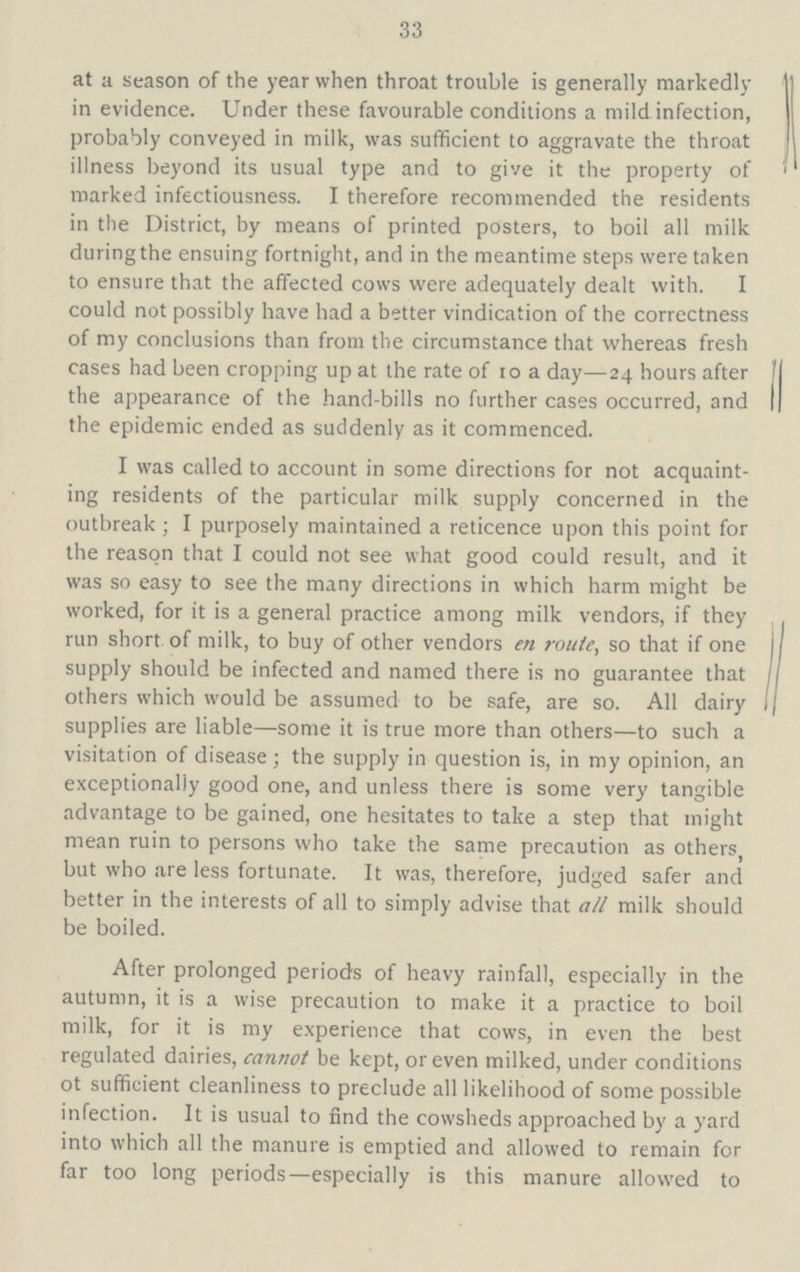 33 at a season of the year when throat trouble is generally markedly in evidence. Under these favourable conditions a mild infection, probably conveyed in milk, was sufficient to aggravate the throat illness beyond its usual type and to give it the property of marked infectiousness. I therefore recommended the residents in the District, by means of printed posters, to boil all milk duringthe ensuing fortnight, and in the meantime steps were taken to ensure that the affected cows were adequately dealt with. I could not possibly have had a better vindication of the correctness of my conclusions than from the circumstance that whereas fresh cases had been cropping up at the rate of 10 a day—24 hours after the appearance of the hand-bills no further cases occurred, and the epidemic ended as suddenly as it commenced. I was called to account in some directions for not acquaint ing residents of the particular milk supply concerned in the outbreak; I purposely maintained a reticence upon this point for the reason that I could not see what good could result, and it was so easy to see the many directions in which harm might be worked, for it is a general practice among milk vendors, if they run short of milk, to buy of other vendors en route, so that if one supply should be infected and named there is no guarantee that others which would be assumed to be safe, are so. All dairy supplies are liable—some it is true more than others—to such a visitation of disease; the supply in question is, in my opinion, an exceptionally good one, and unless there is some very tangible advantage to be gained, one hesitates to take a step that might mean ruin to persons who take the same precaution as others, but who are less fortunate. It was, therefore, judged safer and better in the interests of all to simply advise that all milk should be boiled. After prolonged periods of heavy rainfall, especially in the autumn, it is a wise precaution to make it a practice to boil milk, for it is my experience that cows, in even the best regulated dairies, cannot be kept, or even milked, under conditions ot sufficient cleanliness to preclude all likelihood of some possible infection. It is usual to find the cowsheds approached by a yard into which all the manure is emptied and allowed to remain for far too long periods—especially is this manure allowed to