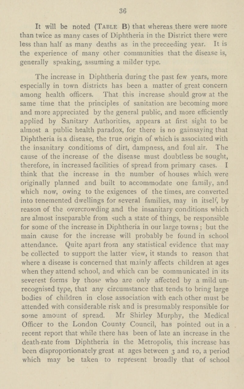 36 It will be noted (Table B) that whereas there were more than twice as many cases of Diphtheria in the District there were less than half as many deaths as in the preceeding year. It is the experience of many other communities that the disease is, generally speaking, assuming a milder type. The increase in Diphtheria during the past few years, more especially in town districts has been a matter of great concern among health officers. That this increase should grow at the same time that the principles of sanitation are becoming more and more appreciated by the general public, and more efficiently applied by Sanitary Authorities, appears at first sight to be almost a public health paradox, for there is no gainsaying that Diphtheria is a disease, the true origin of which is associated with the insanitary conditioms of dirt, dampness, and foul air. The cause of the increase of the disease must doubtless be sought, therefore, in increased facilities of spread from primary cases. I think that the increase in the number of houses which were originally planned and built to accommodate one family, and which now, owing to the exigences of the times, are converted into tenemented dwellings for several families, may in itself, by reason of the overcrowding and the insanitary conditions which are almost inseparable from such a state of things, be responsible for some of the increase in Diphtheria in our large towns; but the main cause for the increase will probably be found in school attendance. Quite apart from any statistical evidence that may be collected to support the latter view, it stands to reason that where a disease is concerned that mainly affects children at ages when they attend school, and which can be communicated in its severest forms by those who are only affected by a mild un recognised type, that any circumstance that tends to bring large bodies of children in close association with each other must be attended with considerable risk and is presumably responsible for some amount of spread. Mr Shirley Murphy, the Medical Officer to the London County Council, has pointed out in a recent report that while there has been of late an increase in the death-rate from Diphtheria in the Metropolis, this increase has been disproportionately great at ages between 3 and 10, a period which may be taken to represent broadly that of school