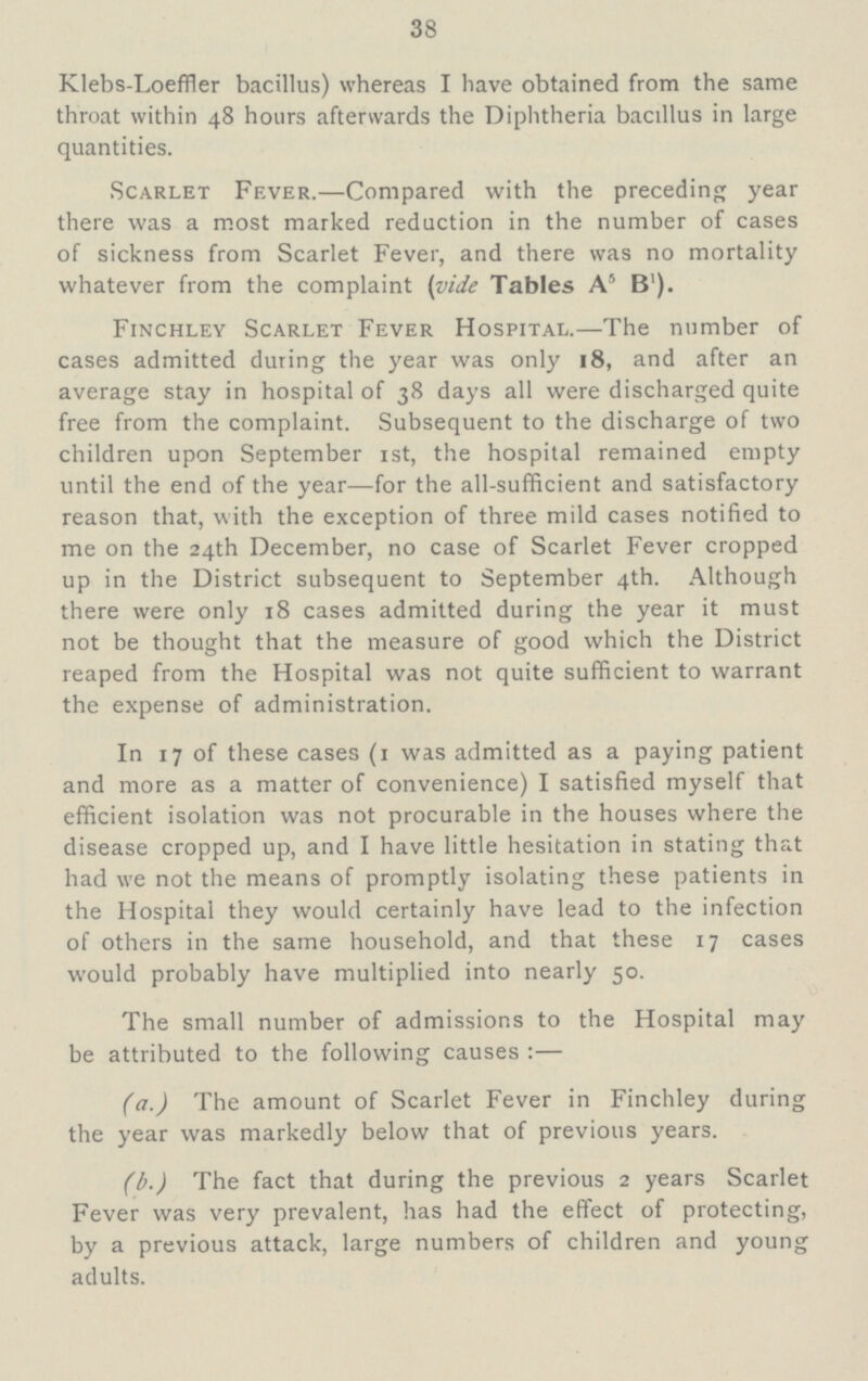 38 Klebs-Loeffler bacillus) whereas I have obtained from the same throat within 48 hours afterwards the Diphtheria bacillus in large quantities. Scarlet Fever.—Compared with the preceding year there was a most marked reduction in the number of cases of sickness from Scarlet Fever, and there was no mortality whatever from the complaint (vide Tables A5 B1). Finchley Scarlet Fever Hospital.—The number of cases admitted during the year was only 18, and after an average stay in hospital of 38 days all were discharged quite free from the complaint. Subsequent to the discharge of two children upon September 1st, the hospital remained empty until the end of the year—for the all-sufficient and satisfactory reason that, with the exception of three mild cases notified to me on the 24th December, no case of Scarlet Fever cropped up in the District subsequent to September 4th. Although there were only 18 cases admitted during the year it must not be thought that the measure of good which the District reaped from the Hospital was not quite sufficient to warrant the expense of administration. In 17 of these cases (1 was admitted as a paying patient and more as a matter of convenience) I satisfied myself that efficient isolation was not procurable in the houses where the disease cropped up, and I have little hesitation in stating that had we not the means of promptly isolating these patients in the Hospital they would certainly have lead to the infection of others in the same household, and that these 17 cases would probably have multiplied into nearly 50. The small number of admissions to the Hospital may be attributed to the following causes:— (a.) The amount of Scarlet Fever in Finchley during the year was markedly below that of previous years. (b.) The fact that during the previous 2 years Scarlet Fever was very prevalent, has had the effect of protecting, by a previous attack, large numbers of children and young adults.