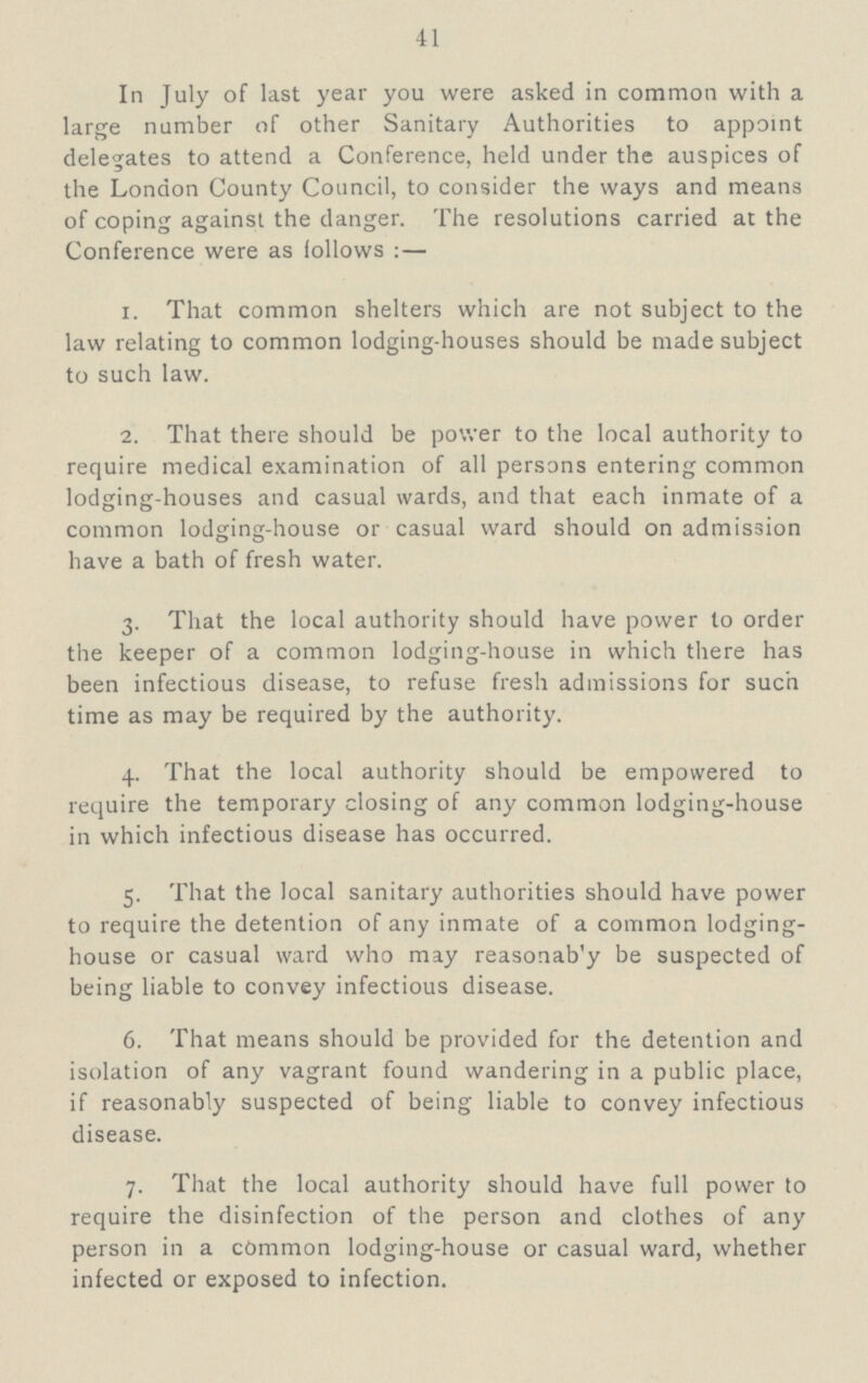 41 In July of last year you were asked in common with a large number of other Sanitary Authorities to appoint delegates to attend a Conference, held under the auspices of the London County Council, to consider the ways and means of coping against the danger. The resolutions carried at the Conference were as follows:— 1. That common shelters which are not subject to the law relating to common lodging-houses should be made subject to such law. 2. That there should be power to the local authority to require medical examination of all persons entering common lodging-houses and casual wards, and that each inmate of a common lodging-house or casual ward should on admission have a bath of fresh water. 3. That the local authority should have power to order the keeper of a common lodging-house in which there has been infectious disease, to refuse fresh admissions for such time as may be required by the authority. 4. That the local authority should be empowered to require the temporary closing of any common lodging-house in which infectious disease has occurred. 5. That the local sanitary authorities should have power to require the detention of any inmate of a common lodging house or casual ward who may reasonab'y be suspected of being liable to convey infectious disease. 6. That means should be provided for the detention and isolation of any vagrant found wandering in a public place, if reasonably suspected of being liable to convey infectious disease. 7. That the local authority should have full power to require the disinfection of the person and clothes of any person in a common lodging-house or casual ward, whether infected or exposed to infection.