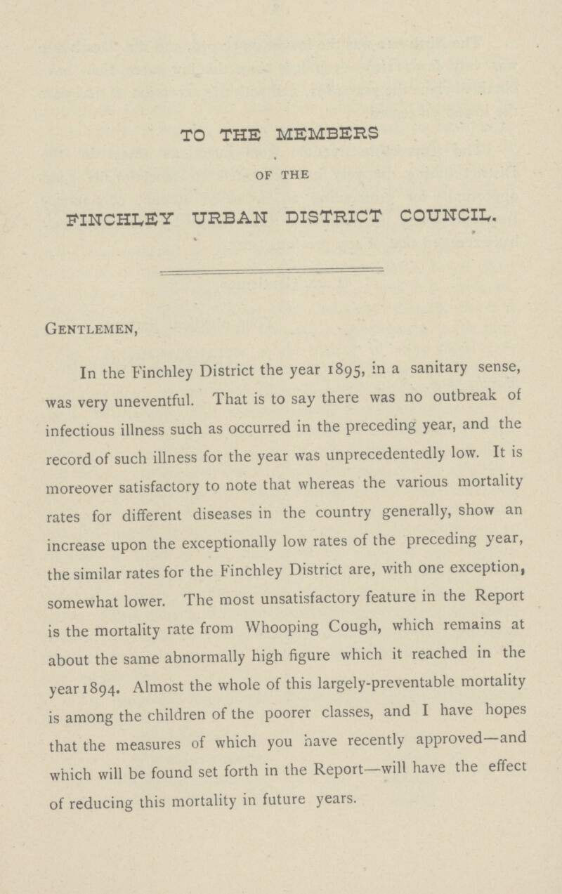 to the members of the finchley urban district council. Gentlemen, In the Finchley District the year 1895, a sanitary sense, was very uneventful. That is to say there was no outbreak of infectious illness such as occurred in the preceding year, and the record of such illness for the year was unprecedentedly low. It is moreover satisfactory to note that whereas the various mortality rates for different diseases in the country generally, show an increase upon the exceptionally low rates of the preceding year, the similar rates for the Finchley District are, with one exception, somewhat lower. The most unsatisfactory feature in the Report is the mortality rate from Whooping Cough, which remains at about the same abnormally high figure which it reached in the year 1894. Almost the whole of this largely-preventable mortality is among the children of the poorer classes, and I have hopes that the measures of which you have recently approved—and which will be found set forth in the Report—will have the effect of reducing this mortality in future years.