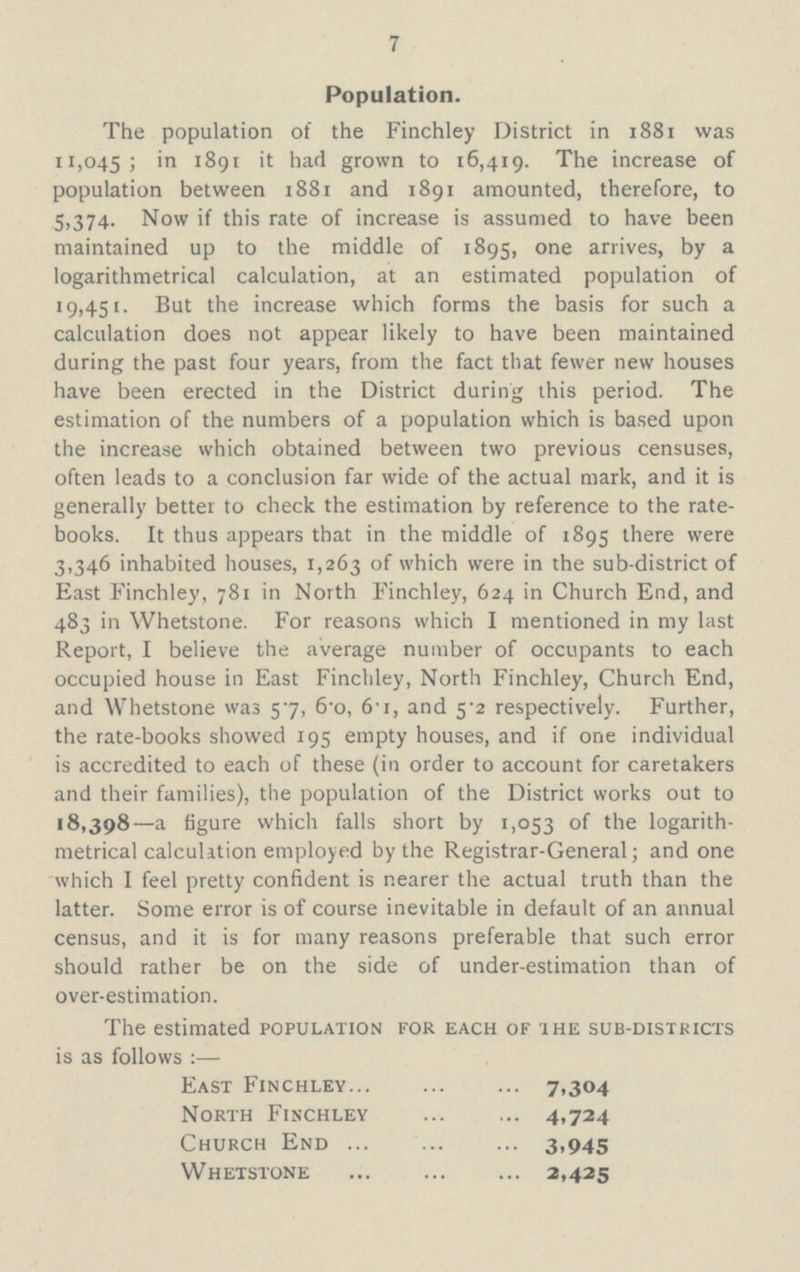 7 Population. The population of the Finchley District in 1881 was 11,045; in 1891 it had grown to 16,419. The increase of population between 1881 and 1891 amounted, therefore, to 5,374. Now if this rate of increase is assumed to have been maintained up to the middle of 1895, one arrives, by a logarithmetrical calculation, at an estimated population of 19,451. But the increase which forms the basis for such a calculation does not appear likely to have been maintained during the past four years, from the fact that fewer new houses have been erected in the District during this period. The estimation of the numbers of a population which is based upon the increase which obtained between two previous censuses, often leads to a conclusion far wide of the actual mark, and it is generally better to check the estimation by reference to the rate books. It thus appears that in the middle of 1895 there were 3,346 inhabited houses, 1,263 which were in the sub-district of East Finchley, 781 in North Finchley, 624 in Church End, and 483 in Whetstone. For reasons which I mentioned in my last Report, I believe the average number of occupants to each occupied house in East Finchley, North Finchley, Church End, and Whetstone was 5.7, 6.0, 6.1, and 5.2 respectively. Further, the rate-books showed 195 empty houses, and if one individual is accredited to each of these (in order to account for caretakers and their families), the population of the District works out to 18,398—a figure which falls short by 1,053 the logarith metrical calculation employed by the Registrar-General; and one which I feel pretty confident is nearer the actual truth than the latter. Some error is of course inevitable in default of an annual census, and it is for many reasons preferable that such error should rather be on the side of under-estimation than of over-estimation. The estimated population for each of the sub-districts is as follows:— East Finchley 7.304 North Finchley 4,724 Church End 3.945 Whetstone 2,425