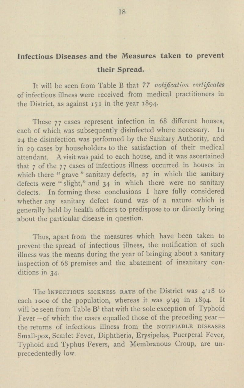 18 Infectious Diseases and the Measures taken to prevent their Spread. It will be seen from Table B that 77 notification certificates of infectious illness were received from medical practitioners in the District, as against 171 in the year 1894. These 77 cases represent infection in 68 different houses, each of which was subsequently disinfected where necessary. In 24 the disinfection was performed by the Sanitary Authority, and in 29 cases by householders to the satisfaction of their medical attendant. A visit was paid to each house, and it was ascertained that 7 of the 77 cases of infectious illness occurred in houses in which there grave sanitary defects, 27 in which the sanitary defects were slight, and 34 in which there were no sanitary defects. In forming these conclusions I have fully considered whether any sanitary defect found was of a nature which is generally held by health officers to predispose to or directly bring about the particular disease in question. Thus, apart from the measures which have been taken to prevent the spread of infectious illness, the notification of such illness was the means during the year of bringing about a sanitary inspection of 68 premises and the abatement of insanitary con ditions in 34. The infectious sickness rate of the District was 4.18 to each 1000 of the population, whereas it was 9.49 in 1894. It will be seen from Table Bl that with the sole exception of Typhoid Fever—of which the cases equalled those of the preceding year — the returns of infectious illness from the notifiable diseases Small-pox, Scarlet Fever, Diphtheria, Erysipelas, Puerperal Fever, Typhoid and Typhus Fevers, and Membranous Croup, are un precedentedly low.