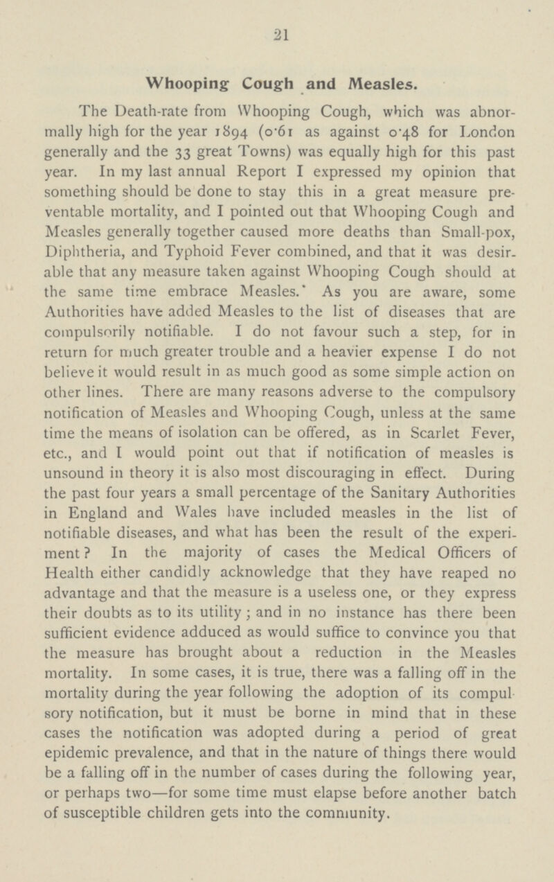 21 Whooping Cough and Measles. The Death-rate from Whooping Cough, which was abnor mally high for the year 1894 (o.61 as against 0.48 for London generally and the 33 great Towns) was equally high for this past year. In my last annual Report I expressed my opinion that something should be done to stay this in a great measure pre ventable mortality, and I pointed out that Whooping Cough and Measles generally together caused more deaths than Small-pox, Diphtheria, and Typhoid Fever combined, and that it was desir. able that any measure taken against Whooping Cough should at the same time embrace Measles. As you are aware, some Authorities have added Measles to the list of diseases that are compulsorily notifiable. I do not favour such a step, for in return for much greater trouble and a heavier expense I do not believe it would result in as much good as some simple action on other lines. There are many reasons adverse to the compulsory notification of Measles and Whooping Cough, unless at the same time the means of isolation can be offered, as in Scarlet Fever, etc., and I would point out that if notification of measles is unsound in theory it is also most discouraging in effect. During the past four years a small percentage of the Sanitary Authorities in England and Wales have included measles in the list of notifiable diseases, and what has been the result of the experi ment ? In the majority of cases the Medical Officers of Health either candidly acknowledge that they have reaped no advantage and that the measure is a useless one, or they express their doubts as to its utility; and in no instance has there been sufficient evidence adduced as would suffice to convince you that the measure has brought about a reduction in the Measles mortality. In some cases, it is true, there was a falling off in the mortality during the year following the adoption of its compul sory notification, but it must be borne in mind that in these cases the notification was adopted during a period of great epidemic prevalence, and that in the nature of things there would be a falling off in the number of cases during the following year, or perhaps two—for some time must elapse before another batch of susceptible children gets into the community.
