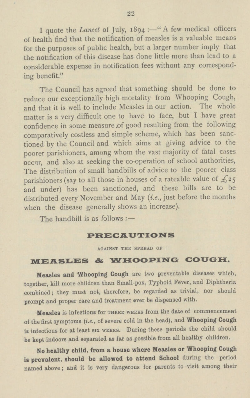 22 I quote the Lancet of July, 1894:—A few medical officers of health find that the notification of measles is a valuable means for the purposes of public health, but a larger number imply that the notification of this disease has done little more than lead to a considerable expense in notification fees without any correspond ing benefit. The Council has agreed that something should be done to reduce our exceptionally high mortality from Whooping Cough, and that it is well to include Measles in our action. The whole matter is a very difficult one to have to face, but I have great confidence in some measure of good resulting from the following comparatively costless and simple scheme, which has been sanc tioned by the Council and which aims at giving advice to the poorer parishioners, among whom the vast majority of fatal cases occur, and also at seeking the co-operation of school authorities, The distribution of small handbills of advice to the poorer class parishioners (say to all those in houses of a rateable value of £25 and under) has been sanctioned, and these bills are to be distributed every November and May (i.e., just before the months when the disease generally shows an increase). The handbill is as follows:— PRECAUTIONS against the spread of MEASLES & WHOOPING COUGH. Measles and Whooping Cough are two preventable diseases which, together, kill more children than Small-pox, Typhoid Fever, and Diphtheria combined; they must not, therefore, be regarded as trivial, nor should prompt and proper care and treatment ever be dispensed with. Measles is infectious for three weeks from the date of commencement of the first symptoms (i.e., of severe cold in the head), and Whooping Cough is infectious for at least six weeks. During these periods the child should be kept indoors and separated as far as possible from all healthy children. No healthy child, from a house where Measles or Whooping Cough is prevalent, should be allowed to attend School during the period named above; and it is very dangerous for parents to visit among their