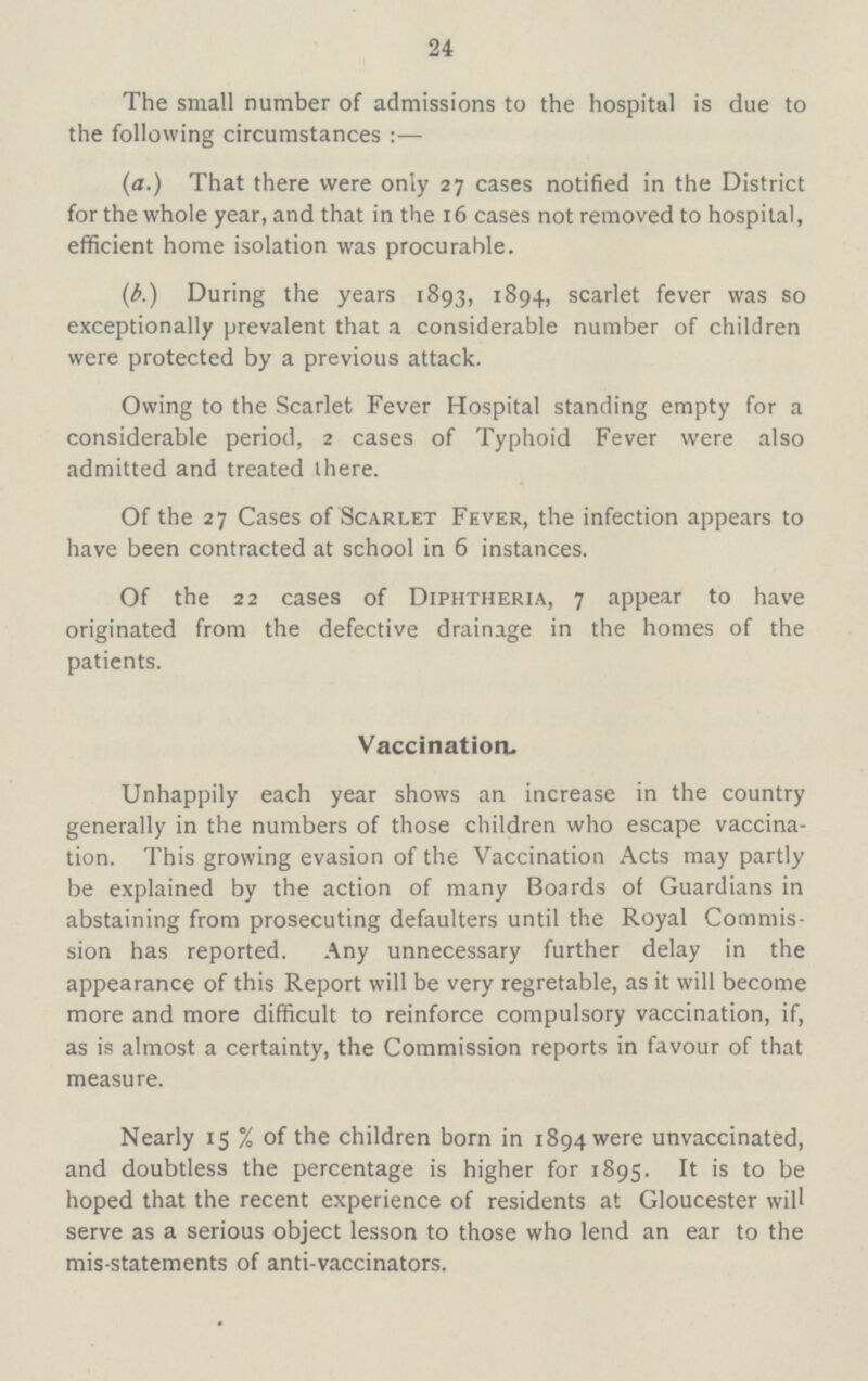 24 The small number of admissions to the hospital is due to the following circumstances:— (a.) That there were only 27 cases notified in the District for the whole year, and that in the 16 cases not removed to hospital, efficient home isolation was procurable. (b.) During the years 1893, 1894, scarlet fever was so exceptionally prevalent that a considerable number of children were protected by a previous attack. Owing to the Scarlet Fever Hospital standing empty for a considerable period, 2 cases of Typhoid Fever were also admitted and treated there. Of the 27 Cases of Scarlet Fever, the infection appears to have been contracted at school in 6 instances. Of the 22 cases of Diphtheria, 7 appear to have originated from the defective drainage in the homes of the patients. Vaccination. Unhappily each year shows an increase in the country generally in the numbers of those children who escape vaccina tion. This growing evasion of the Vaccination Acts may partly be explained by the action of many Boards of Guardians in abstaining from prosecuting defaulters until the Royal Commis sion has reported. Any unnecessary further delay in the appearance of this Report will be very regretable, as it will become more and more difficult to reinforce compulsory vaccination, if, as is almost a certainty, the Commission reports in favour of that measure. Nearly 15% of the children born in 1894 were unvaccinated, and doubtless the percentage is higher for 1895. It is to be hoped that the recent experience of residents at Gloucester will serve as a serious object lesson to those who lend an ear to the mis-statements of anti-vaccinators.