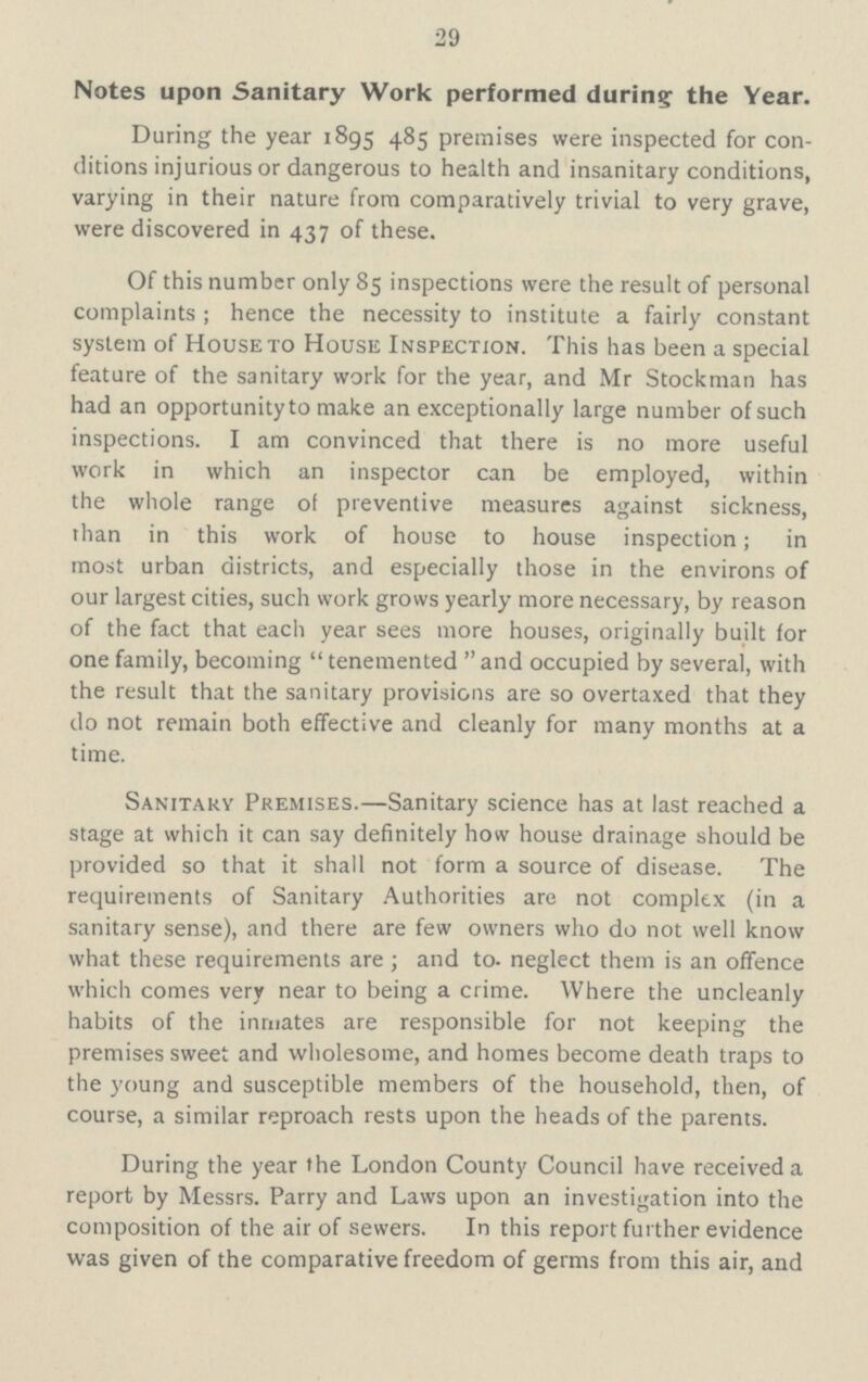 29 Notes upon Sanitary Work performed during the Year. During the year 1895 485 premises were inspected for con ditions injurious or dangerous to health and insanitary conditions, varying in their nature from comparatively trivial to very grave, were discovered in 437 of these. Of this number only 85 inspections were the result of personal complaints; hence the necessity to institute a fairly constant system of House to House Inspection. This has been a special feature of the sanitary work for the year, and Mr Stockman has had an opportunity to make an exceptionally large number of such inspections. I am convinced that there is no more useful work in which an inspector can be employed, within the whole range of preventive measures against sickness, than in this work of house to house inspection; in most urban districts, and especially those in the environs of our largest cities, such work grows yearly more necessary, by reason of the fact that each year sees more houses, originally built for one family, becoming tenemented and occupied by several, with the result that the sanitary provisions are so overtaxed that they do not remain both effective and cleanly for many months at a time. Sanitary Premises.—Sanitary science has at last reached a stage at which it can say definitely how house drainage should be provided so that it shall not form a source of disease. The requirements of Sanitary Authorities are not complex (in a sanitary sense), and there are few owners who do not well know what these requirements are; and to neglect them is an offence which comes very near to being a crime. Where the uncleanly habits of the inmates are responsible for not keeping the premises sweet and wholesome, and homes become death traps to the young and susceptible members of the household, then, of course, a similar reproach rests upon the heads of the parents. During the year the London County Council have received a report by Messrs. Parry and Laws upon an investigation into the composition of the air of sewers. In this report further evidence was given of the comparative freedom of germs from this air, and