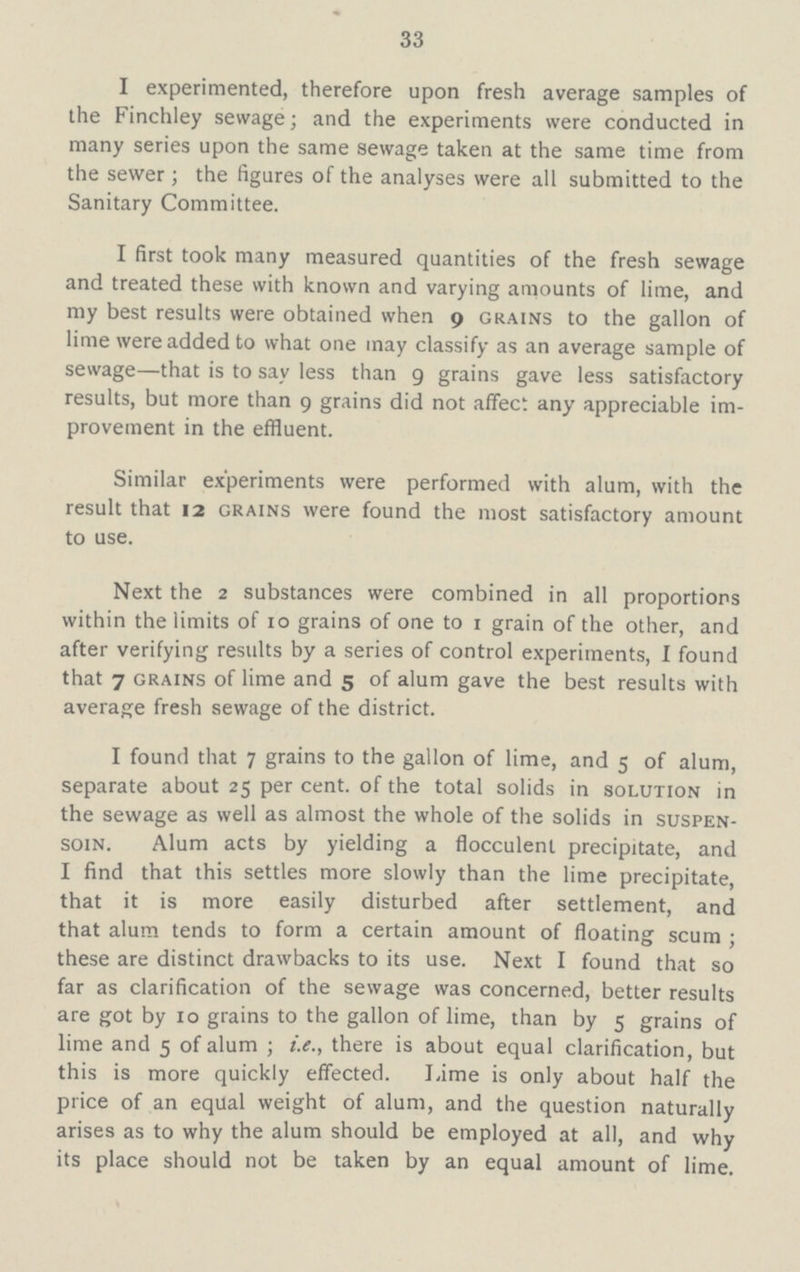 33 I experimented, therefore upon fresh average samples of the Finchley sewage; and the experiments were conducted in many series upon the same sewage taken at the same time from the sewer; the figures of the analyses were all submitted to the Sanitary Committee. I first took many measured quantities of the fresh sewage and treated these with known and varying amounts of lime, and my best results were obtained when 9 grains to the gallon of lime were added to what one may classify as an average sample of sewage—that is to say less than 9 grains gave less satisfactory results, but more than 9 grains did not affect any appreciable im provement in the effluent. Similar experiments were performed with alum, with the result that 12 grains were found the most satisfactory amount to use. Next the 2 substances were combined in all proportions within the limits of 10 grains of one to 1 grain of the other, and after verifying results by a series of control experiments, I found that 7 grains of lime and 5 of alum gave the best results with average fresh sewage of the district. I found that 7 grains to the gallon of lime, and 5 of alum, separate about 25 per cent. of the total solids in solution in the sewage as well as almost the whole of the solids in suspen soin. Alum acts by yielding a flocculent precipitate, and I find that this settles more slowly than the lime precipitate, that it is more easily disturbed after settlement, and that alum tends to form a certain amount of floating scum; these are distinct drawbacks to its use. Next I found that so far as clarification of the sewage was concerned, better results are got by 10 grains to the gallon of lime, than by 5 grains of lime and 5 of alum; i.e., there is about equal clarification, but this is more quickly effected. Lime is only about half the price of an equal weight of alum, and the question naturally arises as to why the alum should be employed at all, and why its place should not be taken by an equal amount of lime.