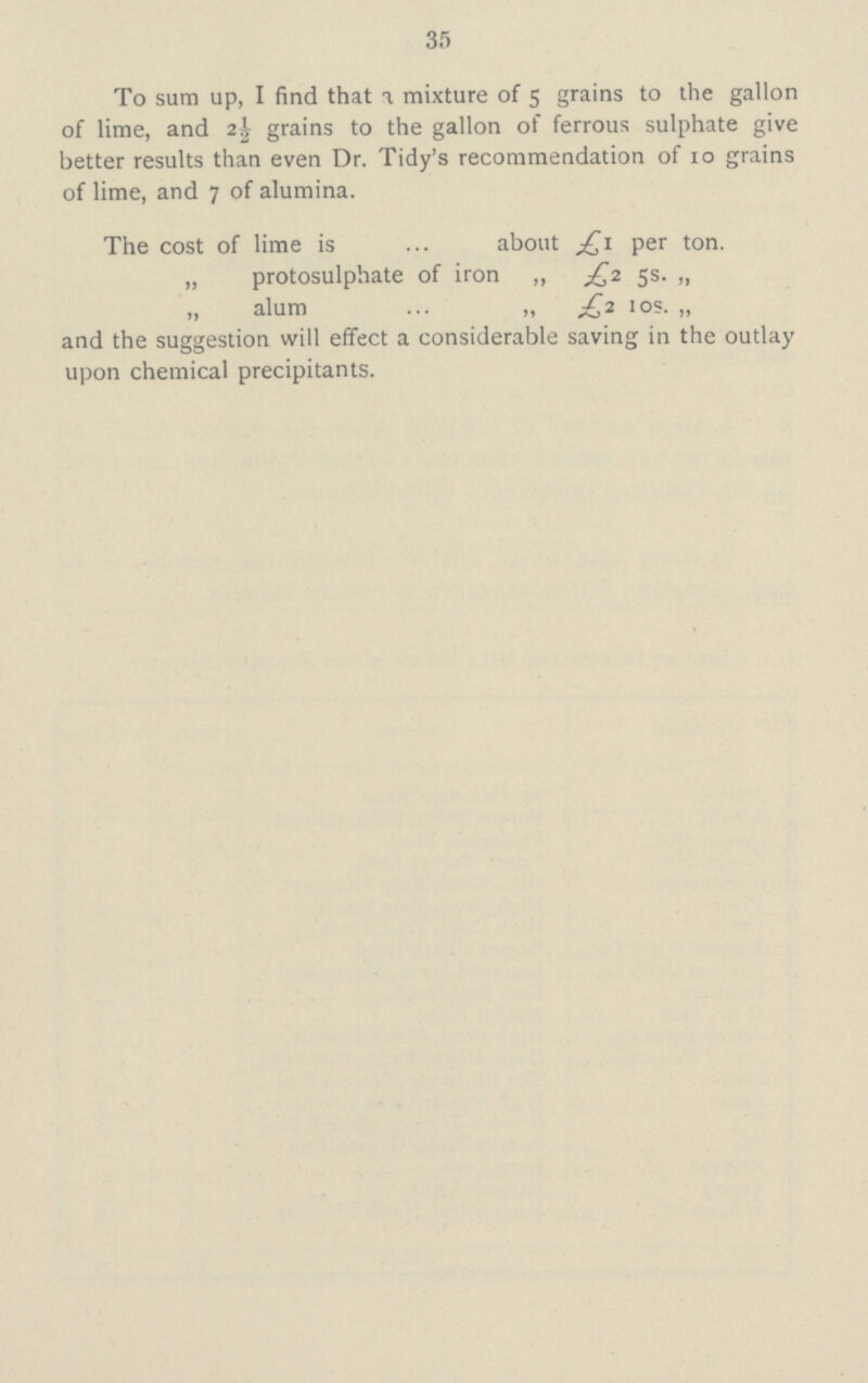 35 To sum up, I find that a mixture of 5 grains to the gallon of lime, and 2½ grains to the gallon of ferrous sulphate give better results than even Dr. Tidy's recommendation of 10 grains of lime, and 7 of alumina. The cost of lime is about £1 per ton. „ protosulphate of iron „ £2 5s. „ „ alum „ £2 10s. „ and the suggestion will effect a considerable saving in the outlay upon chemical precipitants.