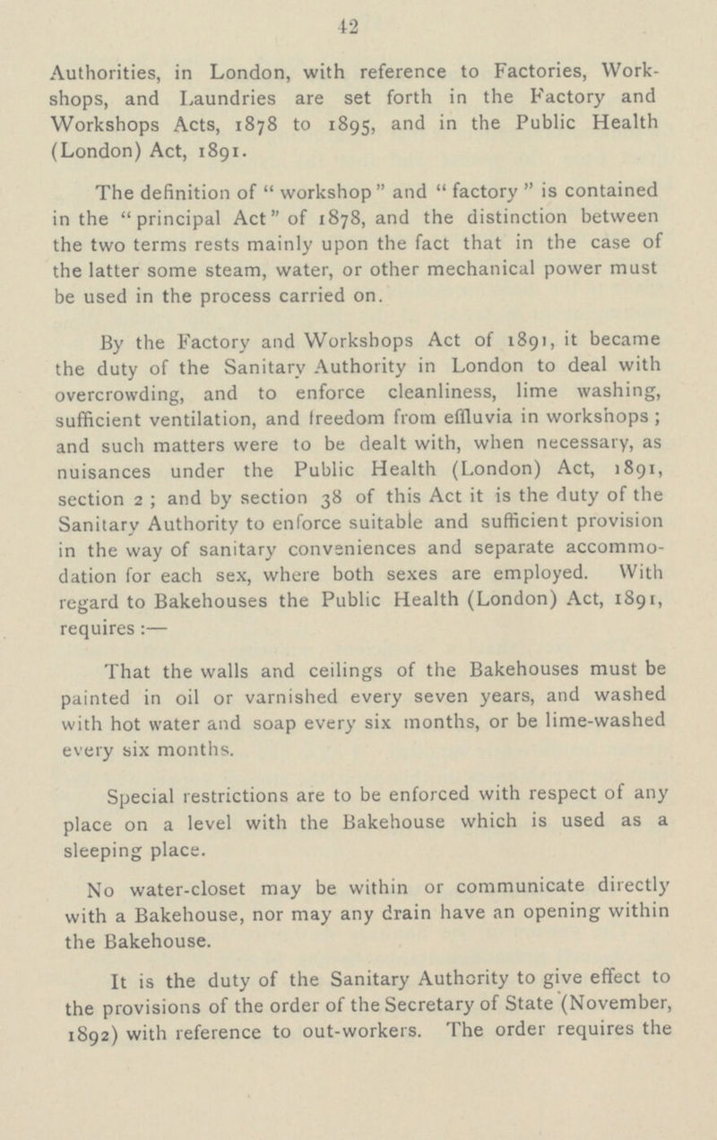 42 Authorities, in London, with reference to Factories, Work shops, and Laundries are set forth in the Factory and Workshops Acts, 1878 to 1895, and in the Public Health (London) Act, 1891. The definition of workshop and factory is contained in the principal Act of 1878, and the distinction between the two terms rests mainly upon the fact that in the case of the latter some steam, water, or other mechanical power must be used in the process carried on. By the Factory and Workshops Act of 1891, it became the duty of the Sanitary Authority in London to deal with overcrowding, and to enforce cleanliness, lime washing, sufficient ventilation, and freedom from effluvia in workshops; and such matters were to be dealt with, when necessary, as nuisances under the Public Health (London) Act, 1891, section 2; and by section 38 of this Act it is the duty of the Sanitary Authority to enforce suitable and sufficient provision in the way of sanitary conveniences and separate accommo dation for each sex, where both sexes are employed. With regard to Bakehouses the Public Health (London) Act, 1891, requires:— That the walls and ceilings of the Bakehouses must be painted in oil or varnished every seven years, and washed with hot water and soap every six months, or be lime-washed every six months. Special restrictions are to be enforced with respect of any place on a level with the Bakehouse which is used as a sleeping place. No water-closet may be within or communicate directly with a Bakehouse, nor may any drain have an opening within the Bakehouse. It is the duty of the Sanitary Authority to give effect to the provisions of the order of the Secretary of State (November, 1892) with reference to out-workers. The order requires the