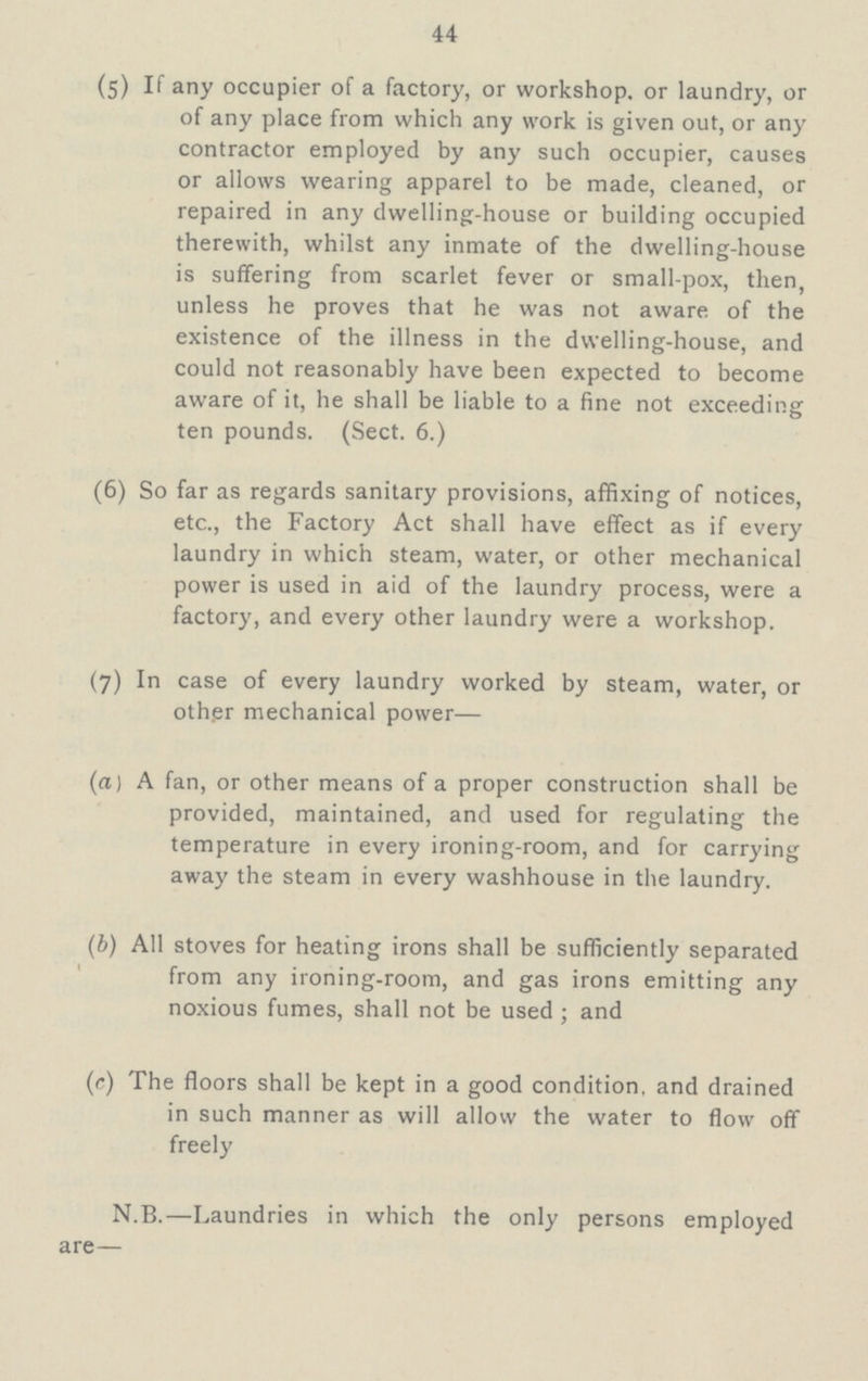 44 (5) If any occupier of a factory, or workshop, or laundry, or of any place from which any work is given out, or any contractor employed by any such occupier, causes or allows wearing apparel to be made, cleaned, or repaired in any dwelling-house or building occupied therewith, whilst any inmate of the dwelling-house is suffering from scarlet fever or small-pox, then, unless he proves that he was not aware of the existence of the illness in the dwelling-house, and could not reasonably have been expected to become aware of it, he shall be liable to a fine not exceeding ten pounds. (Sect. 6.) (6) So far as regards sanitary provisions, affixing of notices, etc., the Factory Act shall have effect as if every laundry in which steam, water, or other mechanical power is used in aid of the laundry process, were a factory, and every other laundry were a workshop. (7) In case of every laundry worked by steam, water, or other mechanical power— (a) A fan, or other means of a proper construction shall be provided, maintained, and used for regulating the temperature in every ironing-room, and for carrying away the steam in every washhouse in the laundry. (b) All stoves for heating irons shall be sufficiently separated from any ironing-room, and gas irons emitting any noxious fumes, shall not be used; and (c) The floors shall be kept in a good condition, and drained in such manner as will allow the water to flow off freely N.B.—Laundries in which the only persons employed are—