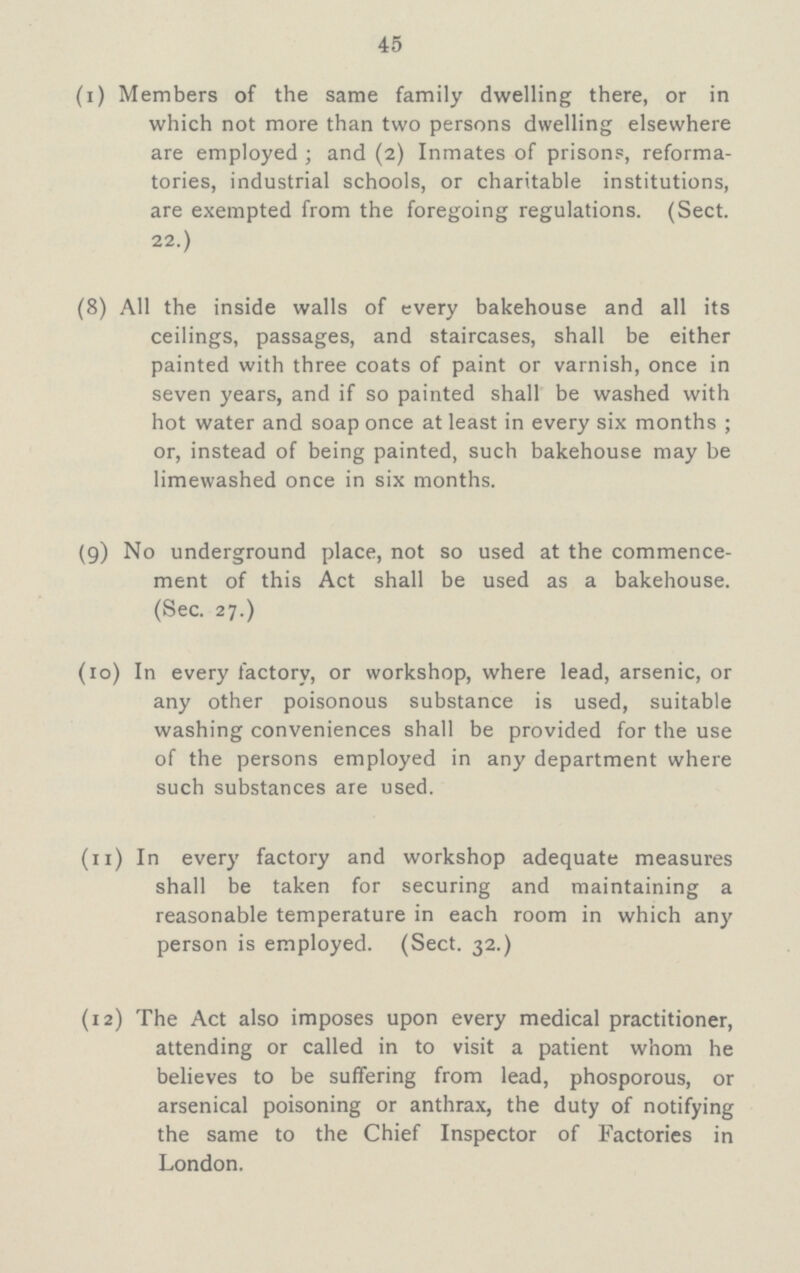 45 (1) Members of the same family dwelling there, or in which not more than two persons dwelling elsewhere are employed; and (2) Inmates of prisons, reforma tories, industrial schools, or charitable institutions, are exempted from the foregoing regulations. (Sect. 22.) (8) All the inside walls of every bakehouse and all its ceilings, passages, and staircases, shall be either painted with three coats of paint or varnish, once in seven years, and if so painted shall be washed with hot water and soap once at least in every six months; or, instead of being painted, such bakehouse may be limewashed once in six months. (9) No underground place, not so used at the commence¬ ment of this Act shall be used as a bakehouse. (Sec. 27.) (10) In every factory, or workshop, where lead, arsenic, or any other poisonous substance is used, suitable washing conveniences shall be provided for the use of the persons employed in any department where such substances are used. (11) In every factory and workshop adequate measures shall be taken for securing and maintaining a reasonable temperature in each room in which any person is employed. (Sect. 32.) (12) The Act also imposes upon every medical practitioner, attending or called in to visit a patient whom he believes to be suffering from lead, phosporous, or arsenical poisoning or anthrax, the duty of notifying the same to the Chief Inspector of Factories in London.