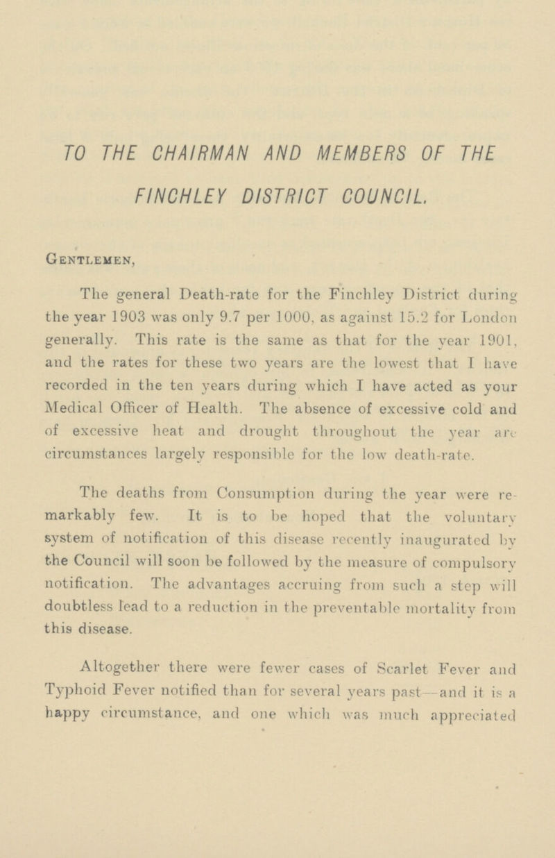 TO THE CHAIRMAN AND MEMBERS OF THE FINCHLEY DISTRICT COUNCIL Gentlemen, The general Death-rate for the Finchley District during the year 1903 was only 9.7 per 1000, as against 15.2 for London generally. This rate is the same as that for the year 1901, and the rates for these two years are the lowest that I have recorded in the ten years during which I have acted as your Medical Officer of Health. The absence of excessive cold and of excessive heat and drought throughout the year are circumstances largely responsible for the low death-rate. The deaths from Consumption during the year were re markably few. It is to be hoped that the voluntary system of notification of this disease recently inaugurated by the Council will soon be followed by the measure of compulsorv notification. The advantages accruing from such a step will doubtless lead to a reduction in the preventable mortality from this disease. Altogether there were fewer cases of Scarlet Fever and Typhoid Fever notified than for several years past-and it is a happy circumstance, and one which was much appreciated