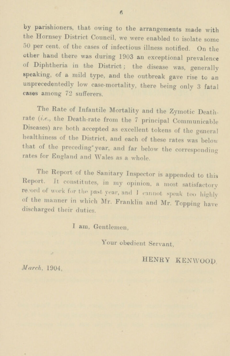 6 by parishioners, that owing to the arrangements made with the Hornsey District Council, we were enabled to isolate some 50 per cent. of the cases of infectious illness notified. On the other hand there was during 1903 an exceptional prevalence of Diphtheria in the District; the disease was, generally speaking, of a mild type, and the outbreak gave rise to an unprecedentedly low case-mortality, there being only 3 fatal cases among 72 sufferers. The Rate of Infantile Mortality and the Zymotic Death rate (i.e., the Death-rate from the 7 principal Communicable Diseases) are both accepted as excellent tokens of the general healthiness of the District, and each of these rates was below that of the preceding* year, and far below the corresponding rates for England and Wales as a whole. The Report of the Sanitary Inspector is appended to this Report. It constitutes, in my opinion, a most satisfactory record of work for the past year, and I cannot speak too highly of the manner in which Mr. Franklin and Mr. Topping have discharged their duties. I am, Gentlemen, Your obedient Servant, HENRY KENWOOD March, 1904,