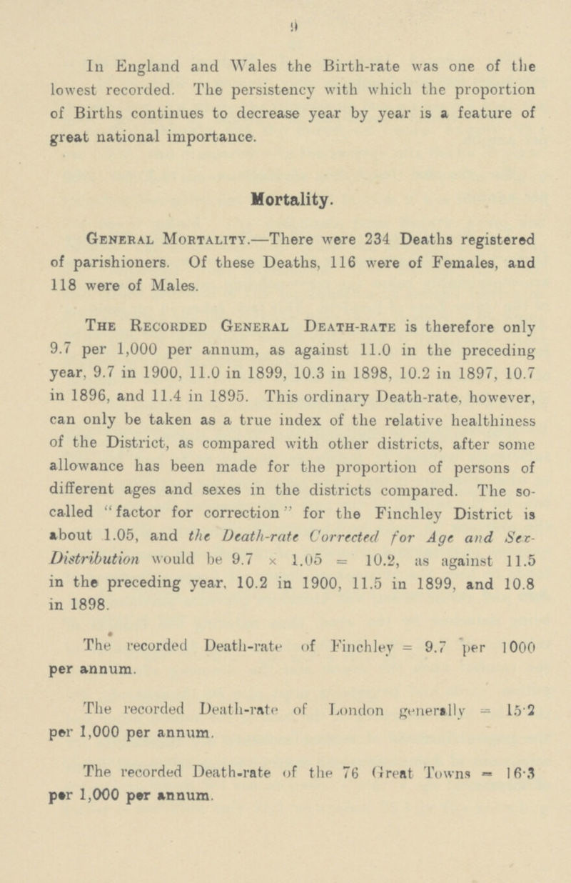 9 In England and Wales the Birth-rate was one of the lowest recorded. The persistency with which the proportion of Births continues to decrease year by year is a feature of great national importance. Mortality. General Mortality.—There were 234 Deaths registered of parishioners. Of these Deaths, 116 were of Females, and 118 were of Males. The Recorded General Death-rate is therefore only 9.7 per 1,000 per annum, as against 11.0 in the preceding year, 9.7 in 1900, 11.0 in 1899, 10.3 in 1898, 10.2 in 1897, 10.7 in 1896, and 11.4 in 1895. This ordinary Death-rate, however, can only be taken as a true index of the relative healthiness of the District, as compared with other districts, after some allowance has been made for the proportion of persons of different ages and sexes in the districts compared. The so called factor for correction for the Finchley District is about 1.05, and the Death-rate Corrected for Age and Sex Distribution would be 9.7x1.05= 10.2, as against 11.5 in the preceding year, 10.2 in 1900, 11.5 in 1899, and 10.8 in 1898. The recorded Death-rate of Finchley=9.7 per 1000 per annum. The recorded Death-rate of London generally=15.2 per 1,000 per annum. The recorded Death-rate of the 76 (treat Towns —16.3 per 1,000 per annum.