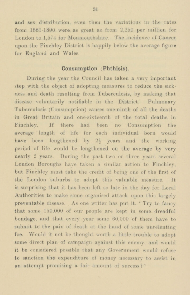 31 and sex distribution, even then the variations in in the rates from 1881-1800 were as great as from 2.250 per million for London to 1,574 for Monmouthshire. The incidence of Cancer upon the Finchley District is happily below the average figure for England and Wales. Consumption (Phthisis). During the year the Council has taken a very important step with the object of adopting measures to reduce the sick ness and death resulting from Tuberculosis, by making that disease voluntarily notifiable in the District. Pulmonary Tuberculosis (Consumption) causes one-ninth of all the deaths in Great Britain and one-sixteenth of the total deaths in Finchley. If there had been no Consumption t he average length of life for each individual born would have been lengthened by 2½ years and the working period of life would be lengthened on the average by very nearly 2 years. During the past two or three years several London Boroughs have taken a similar action to Finchley, but Finchley must take the credit of being one of the first of the London suburbs to adopt this valuable measure. Tt is surprising that it has been left so late in the day for Local Authorities to make some organised attack upon this largely preventable disease. As one writer has put it.  Try to fancy that some 150.000 of our people are kept in some dreadful bondage, and that every year some 60,000 of them have to submit to the pain of death at the hand of some unrelenting foe. Would it not be thought worth a little trouble to adopt some direct plan of campaign against this enemy, and would it be considered possible that any Government would refuse to sanction the expenditure of money necessary to assist in an attempt promising a fair amount of success?