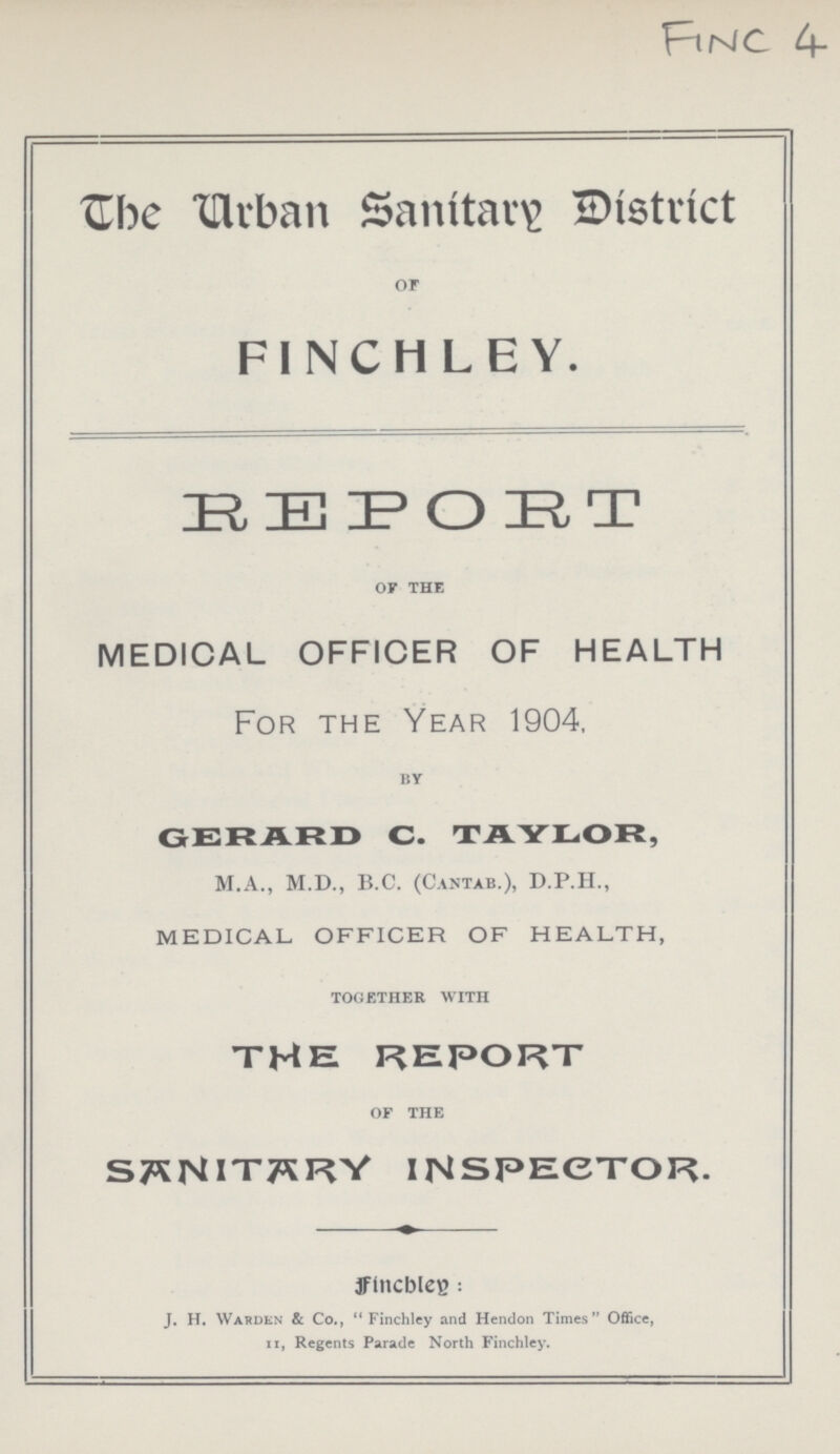 FINC 4 The Urban Sanitary District or FINCHLEY. EEPOET of the MEDICAL OFFICER OF HEALTH For the Year 1904, by GERARD C. TAYLOR, M.A., M.D., B.C. (Cantab.), D.P.H., MEDICAL- OFFICER OF HEALTH, together with THE REPORT of the SANITARY INSPECTOR. fincbley: J. H. Warden & Co., Finchley and Hendon Times Office, ii, Regents Parade North Finchley.