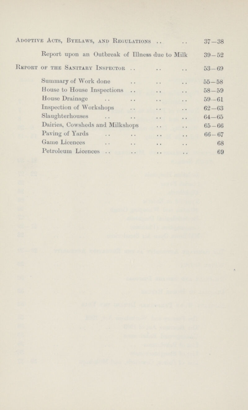 Adoptive Acts, Byelaws, and Regulations 37—38 Report upon an Outbreak of Illness due to Milk 39—52 Report of the Sanitary Inspector 53—69 Summary of Work done 55—58 House to House Inspections 58—59 House Drainage 59—61 Inspection of Workshops 62—63 Slaughterhouses 64—65 Dairies, Cowsheds and Milkshops 65 — 66 Paving of Yards 66—67 Game Licences 68 Petroleum Licences 69