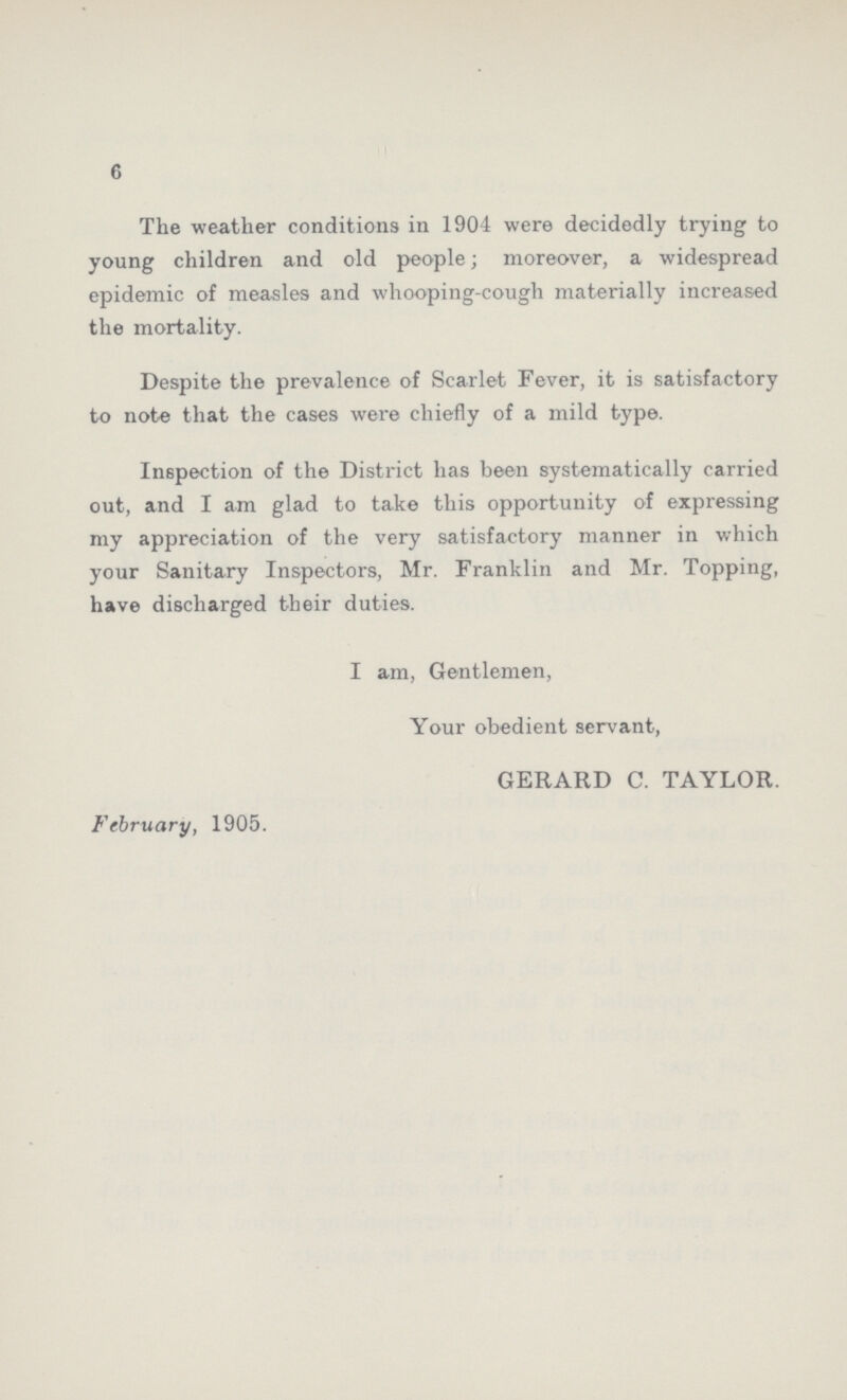 6 The weather conditions in 1904 were decidedly trying to young children and old people; moreover, a widespread epidemic of measles and whooping-cough materially increased the mortality. Despite the prevalence of Scarlet Fever, it is satisfactory to note that the cases were chiefly of a mild type. Inspection of the District has been systematically carried out, and I am glad to take this opportunity of expressing my appreciation of the very satisfactory manner in which your Sanitary Inspectors, Mr. Franklin and Mr. Topping, have discharged their duties. I am, Gentlemen, Your obedient servant, GERARD C. TAYLOR. February, 1905.