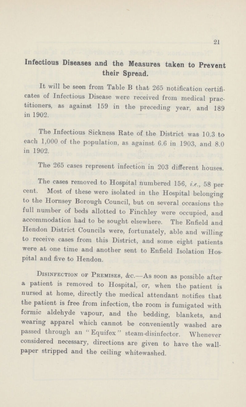21 Infectious Diseases and the Measures taken to Prevent their Spread. It will be seen from Table B that 265 notification certifi cates of Infectious Disease were received from medical prac titioners, as against 159 in the preceding year, and 189 in 1902. The Infectious Sickness Rate of the District was 10.3 to each 1,000 of the population, as against 6.6 in 1903, and 8.0 in 1902. The 265 cases represent infection in 203 different houses. The cases removed to Hospital numbered 156, i.e., 58 per cent. Most of these were isolated in the Hospital belonging to the Hornsey Borough Council, but on several occasions the full number of beds allotted to Finchley were occupied, and accommodation had to be sought elsewhere. The Enfield and Hendon District Councils were, fortunately, able and willing to receive cases from this District, and some eight patients were at one time and another sent to Enfield Isolation Hos pital and five to Hendon. Disinfection of Premises, &c.—As soon as possible after a patient is removed to Hospital, or, when the patient is nursed at home, directly the medical attendant notifies that the patient is free from infection, the room is fumigated with formic aldehyde vapour, and the bedding, blankets, and wearing apparel which cannot be conveniently washed are passed through an Equifex steam-disinfector. Whenever considered necessary, directions are given to have the wall paper stripped and the ceiling whitewashed.