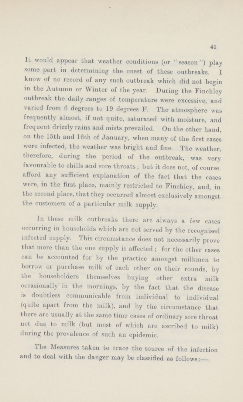 41 It would appear that weather conditions (or season) play some part in determining the onset of these outbreaks. I know of no record of any such outbreak which did not begin in the Autumn or Winter of the year. During the Finchley outbreak the daily ranges of temperature were excessive, and varied from 6 degrees to 19 degrees F. The atmosphere was frequently almost, if not quite, saturated with moisture, and frequent drizzly rains and mists prevailed. On the other hand, on the 15th and 16th of January, when many of the first cases were infected, the weather was bright and fine. The weather, therefore, during the period of the outbreak, was very favourable to chills and sore throats; but it does not, of course, afford any sufficient explanation of the fact that the cases were, in the first place, mainly restricted to Finchley, and, in the second place, that they occurred almost exclusively amongst the customers of a particular milk supply. In these milk outbreaks there are always a few cases occurring in households which are not served by the recognised infected supply. This circumstance does not necessarily prove that more than the one supply is affected; for the other cases can be accounted for by the practice amongst milkmen to borrow or purchase milk of each other on their rounds, by the householders themselves buying other extra milk occasionally in the mornings, by the fact that the disease is doubtless communicable from individual to individual (quite apart from the milk), and by the circumstance that there are usually at the same time cases of ordinary sore throat not due to milk (but most of which are ascribed to milk) during the prevalence of such an epidemic. The Measures taken to trace the source of the infection and to deal with the danger may be classified as follows:—