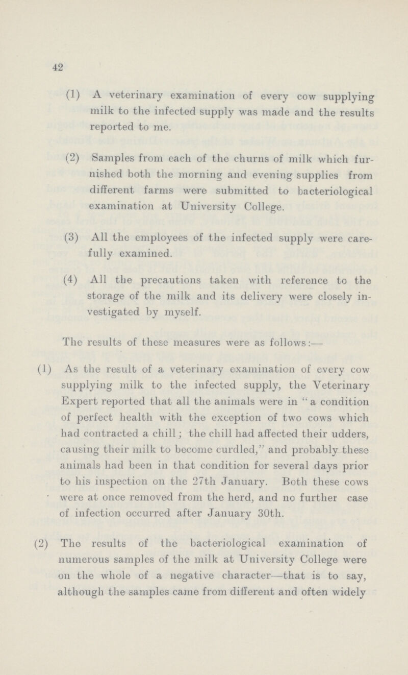 42 (1) A veterinary examination of every cow supplying milk to the infected supply was made and the results reported to me. (2) Samples from each of the churns of milk which fur nished both the morning and evening supplies from different farms were submitted to bacteriological examination at University College. (3) All the employees of the infected supply were care fully examined. (4) All the precautions taken with reference to the storage of the milk and its delivery were closely in vestigated by myself. The results of these measures were as follows:— (1) As the result of a veterinary examination of every cow supplying milk to the infected supply, the Veterinary Expert reported that all the animals were in a condition of perfect health with the exception of two cows which had contracted a chill; the chill had affected their udders, causing their milk to become curdled, and probably these animals had been in that condition for several days prior to his inspection on the 27th January. Both these cows were at once removed from the herd, and no further case of infection occurred after January 30th. (2) The results of the bacteriological examination of numerous samples of the milk at University College were on the whole of a negative character—that is to say, although the samples came from different and often widely