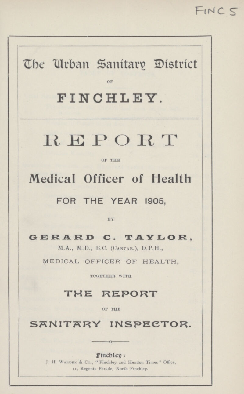 FINC 5 The Urban Sanitary District OF FINCHLEY. REPORT OF THE Medical Officer of Health FOR THE YEAR 1905, BY GERARD C. TAYLOR, M.A., M.D., B.C. (Cantab.), D.P.H., MEDICAL OFFICER OF HEALTH, TOGETHER WITH THE REPORT OF THE SANITARY INSPECTOR. Finchley: J. H. Warden & Co., Finchley and Hendon Times Office, II, Regents Parade, North Finchley.