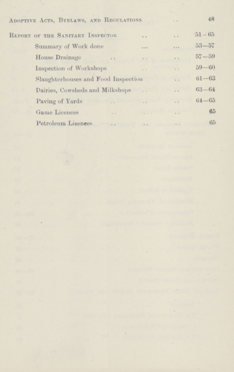 Adoptive Acts, Byelaws, and Regulations 48 Report of the Sanitary Inspector 51 — 65 Summary of Work done 53—57 House Drainage 57—59 Inspection of Workshops 59—60 Slaughterhouses and Pood Inspection 61—63 Dairies, Cowsheds and Milk shops 63—64 Paving of Yards 64—65 Game Licences 65 Petroleum Licences 65