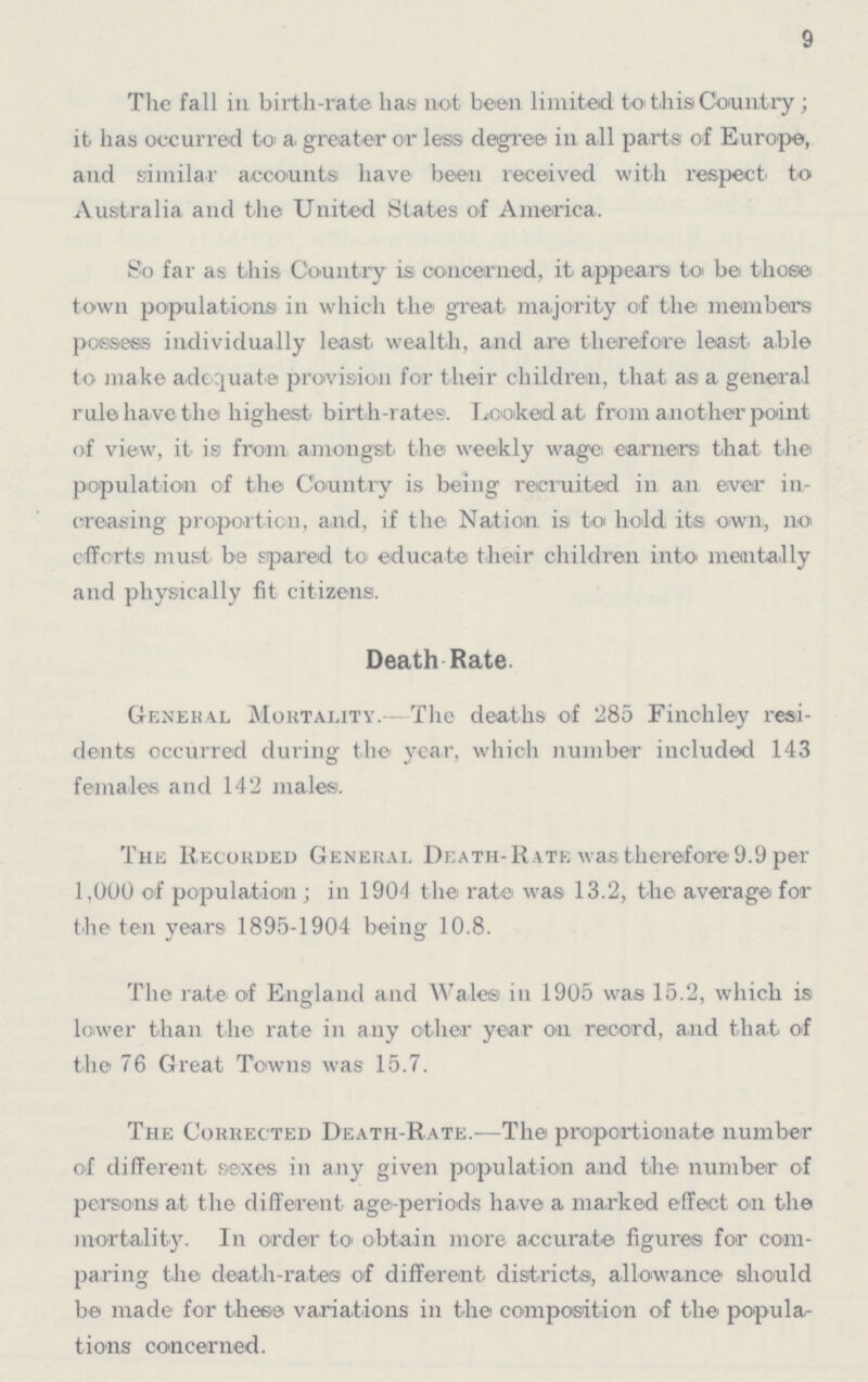 9 The fall in birth-rate has not been limited to this Country; it has occurred to a. greater or less degree in all parts of Europe, and similar accounts have been received with respect to Australia and the United States of America. So far as this Country is concerned, it appears be those town populations in which the great majority of the members possess individually least wealth, and are therefore least able to make adequate provision for their children, that as a general rule have the highest birth-rates. Looked at from another point of view, it is from amongst the weekly wage earners that the population of the Country is being recruited in an ewer in creasing proportion, and, if the Nation is to hold its own, no efforts must be spared to educate their children into mentally and physically fit citizens. Death -Rate General Mortality.- The deaths of 285 Finchley resi dents occurred during the year, which number included 143 females and 142 males. The Recorded General Death- Rate was therefore 9.9 per 1,000 of population; in 1904 the rate was 13.2, the average for the ten years 1895-1904 being 10.8. The rate of England and Wales in 1905 was 15.2, which is lower than the rate in any other year on record, and that of the 76 Great Towns was 15.7. The Corrected Death- Rate.— The proportionate number of different sexes in any given population and the number of persons at the different age-periods have a marked effect on the mortality. In order to obtain more accurate figures for com paring the death-rates of different districts, allowance should be made for these variations in the composition of the popula tions concerned.