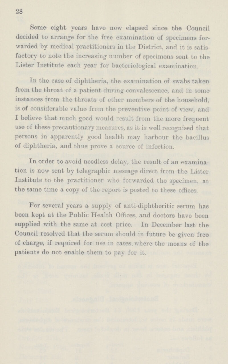 28 Some eight years have now elapsed since the Council decided to arrange for the free examination of specimens for warded by medical practitioners in the District, and it is satis factory to note the increasing number of specimens sent to the Lister Institute each year for bacteriological examination. In the case of diphtheria, the examination of swabs taken from the throat of a patient during convalescence, and in some instances from the throats of other members of the household, is of considerable value from the preventive point of view, and I believe that much good would result from the more frequent use of these precautionary measures, as it is well recognised that persons in apparently good health may harbour the bacillus of diphtheria, and thus prove a source of infection. In order to avoid needless delay, the result of an examina tion is now sent by telegraphic message direct from the Lister Institute to the practitioner who forwarded the specimen, at the same time a copy of the report is posted to these offices. For several years a. supply of anti-diphtheritic serum has been kept at the Public Health Offices, and doctors have been supplied with the same at cost price. In December last the Council resolved that the serum should in future be given free of charge, if required for use in cases where the means of the patients do not enable them to pay for it.