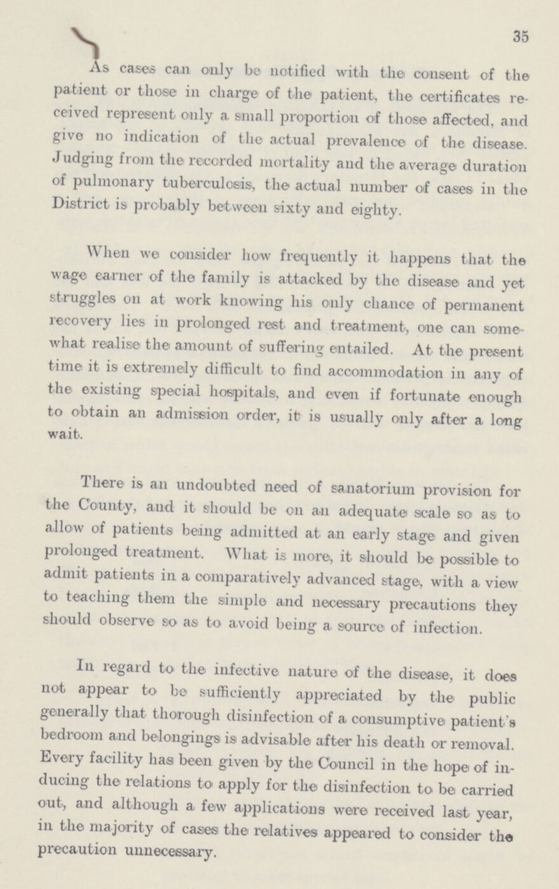 35 As cases can only be notified with the consent of the patient or those in charge of the patient, the certificates re ceived represent only a small proportion of those affected, and give no indication of the actual prevalence of the disease. Judging from the recorded mortality and the average duration of pulmonary tuberculosis, the actual number of cases in the District is probably between sixty and eighty. When we consider how frequently it happens that the wage earner of the family is attacked by the disease and yet struggles on at work knowing his only chance of permanent recovery lies in prolonged rest and treatment, one can some what realise the amount of suffering entailed. At the present time it is extremely difficult to find accommodation in any of the existing special hospitals, and even if fortunate enough to obtain an admission order, it is usually only after a long wait. There is an undoubted need of sanatorium provision for the County, and it should be on an adequate scale so as to allow of patients being admitted at an early stage and given prolonged treatment. What is more, it should be possible to admit patients in a comparatively advanced stage, with a view to teaching them the simple and necessary precautions they should observe so as to avoid being a source of infection. In regard to the infective nature of the disease, it does not appear to be sufficiently appreciated by the public generally that thorough disinfection of a consumptive patient's bedroom and belongings is advisable after his death or removal. Every facility has been given by the Council in the hope of in ducing the relations to apply for the disinfection to be carried out., and although a few applications were received last year, in the majority of cases the relatives appeared to consider the precaution unnecessary.