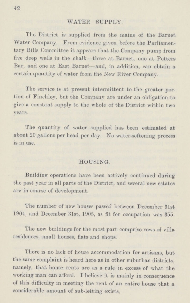 42 WATER SUPPLY. The District is supplied from the mains of the Barnet Water Company. From evidence given before the Parliamen tary Bills Committee it appears that the Company pump from five deep wells in the chalk—three at Barnet, one at Potters Bar, and one at East Barnet—and, in addition, can obtain a certain quantity of water from the New River Company. The service is at present intermittent to the greater por tion of Finchley, but the Company are under an obligation to give a constant supply to the whole of the District within two years. The quantity of water supplied has been estimated at about 20 gallons per head per day. No water-softening process is in use. HOUSING. Building operations have been actively continued during the past year in all parts of the District, and several new estates are in course of development. The number of new houses passed between December 31st 1904, and December 31st, 1905, as fit for occupation was 355. The new buildings for the most part comprise rows of villa residences, small houses, flats and shops. There is no lack of house accommodation for artisans, but the same complaint is heard here as in other suburban districts, namely, that house rents are as a rule in excess of what the working man can afford. I believe it is mainly in consequence of this difficulty in meeting the rent of an entire house that a considerable amount of sub-letting exists,