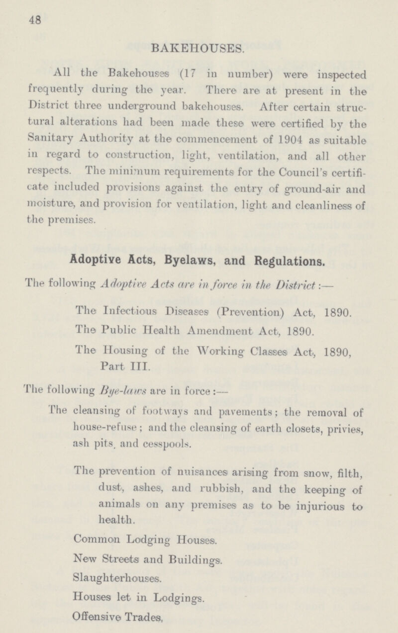 48 BAKEHOUSES. All the Bakehouses (17 in number) were inspected frequently during the year. There are at present in the District three underground bakehouses. After certain struc tural alterations had been made these were certified by the Sanitary Authority at the commencement of 1904 as suitable in regard to construction, light, ventilation, and all other respects. The minimum requirements for the Council's certifi cate included provisions against the entry of ground-air and moisture, and provision for ventilation, light and cleanliness of the premises. Adoptive Acts, Byelaws, and Regulations. The following Adoptive Acts are in farce in the District:— The Infectious Diseases (Prevention) Act, 1890. The Public Health Amendment Act, 1890. The Housing of the Working Classes Act, 1890, Part III. The following Bye-laws are in force:— The cleansing of footways and pavements; the removal of house-refuse; and the cleansing of earth closets, privies, ash pits and cesspools. The prevention of nuisances arising from snow, filth, dust, ashes, and rubbish, and the keeping of animals on any premises as to be injurious to health. Common Lodging Houses. New Streets and Buildings. Slaughterhouses. Houses let in Lodgings. Offensive Trades,
