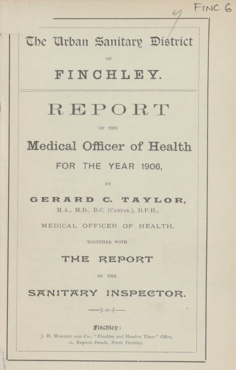 FINC 6 The Urban Sanitary District OF FINCHLEY. REPORT OF THE Medical Officer of Health FOR THE YEAR 1906, BY GERARD C. TAYLOR, M.A., M.D., B.C. (CANTAB.), D.P.H., MEDICAL OFFICER OF HEALTH, TOGETHER WITH THE REPORT OF THE SANITARY INSPECTOR. Finchley: J. H. Warden and Co-, 'Finchley and Hendon Times Office, 11, Regents Parade, North Finchley.