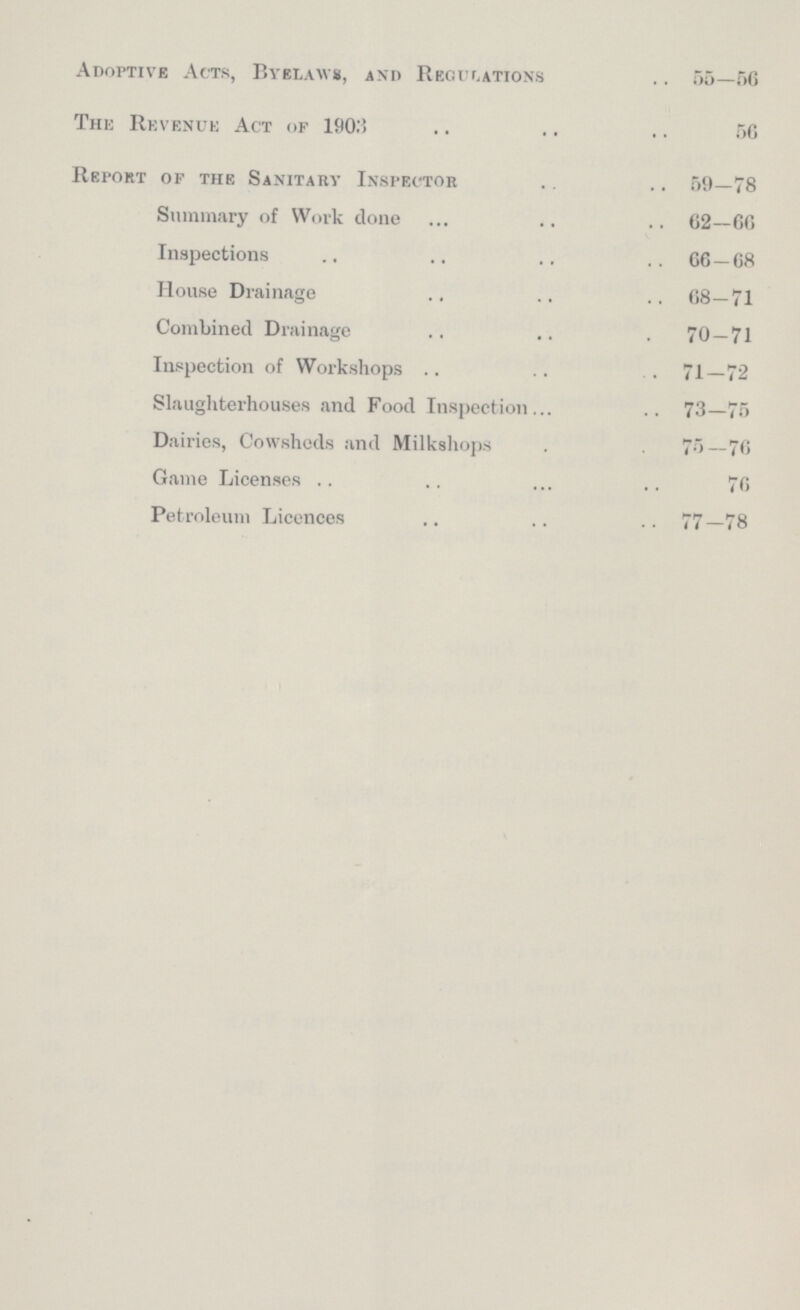 Adoptive Acts, Byelaws, and Recitations 55—66 The Revenue Act of 1903 56 Report of the Sanitary Inspector 59—78 Summary of Work done 62—66 Inspections 66 — 68 House Drainage 68—71 Combined Drainage 70—71 Inspection of Workshops 71—72 Slaughterhouses and Food Inspection 73—75 Dairies, Cowsheds and Milkshops 76—76 Game Licenses 76 Petroleum Licences 77—78