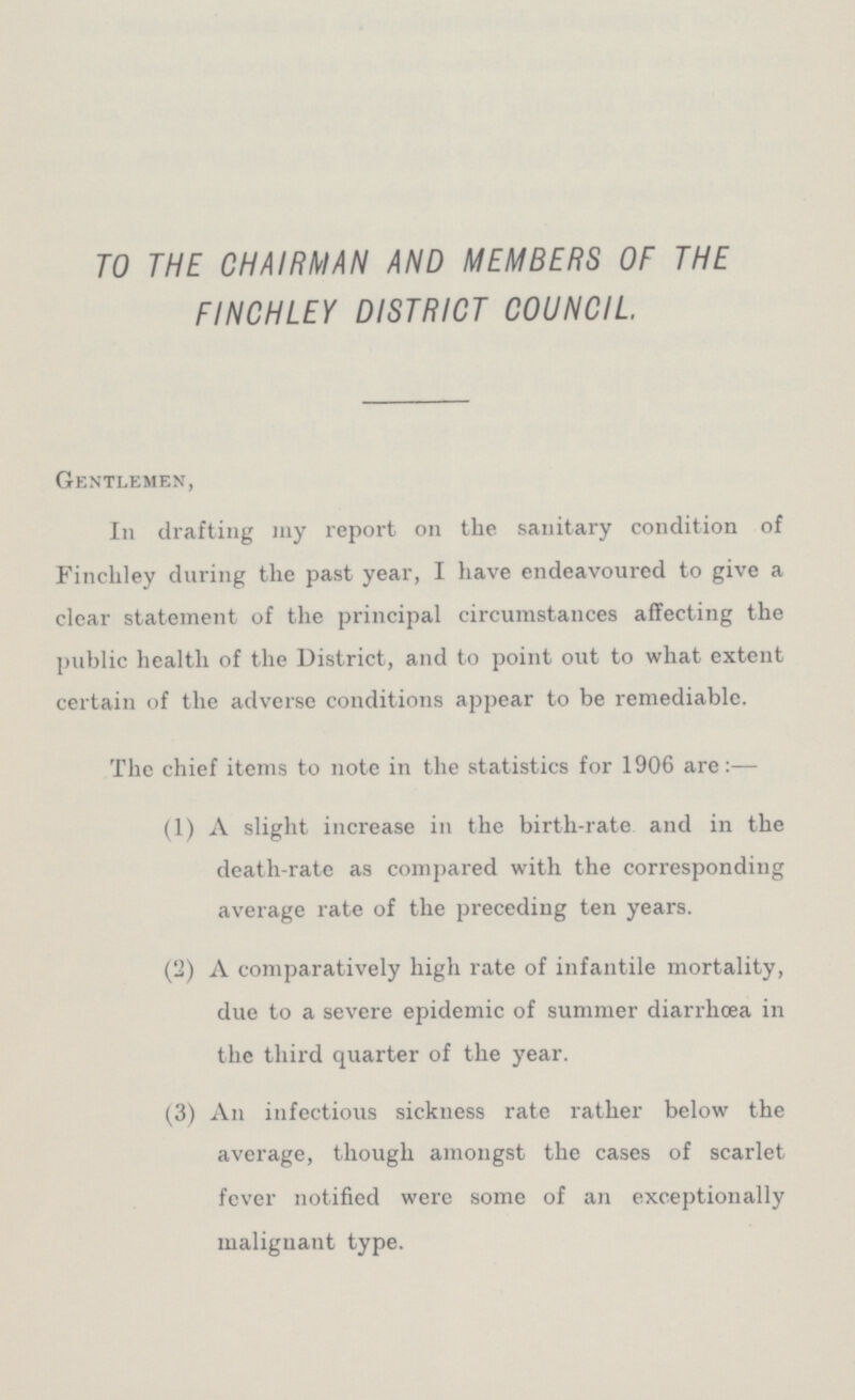 TO THE CHAIRMAN AND MEMBERS OF THE FINCHLEY DISTRICT COUNCIL Gentlemen, In drafting my report on the sanitary condition of Finchley during the past year, I have endeavoured to give a clear statement of the principal circumstances affecting the public health of the District, and to point out to what extent certain of the adverse conditions appear to be remediable. The chief items to note in the statistics for 1906 are:— (1) A slight increase in the birth-rate and in the death-rate as compared with the corresponding average rate of the preceding ten years. (2) A comparatively high rate of infantile mortality, due to a severe epidemic of summer diarrhoea in the third quarter of the year. (3) An infectious sickness rate rather below the average, though amongst the cases of scarlet fever notified were some of an exceptionally malignant type.