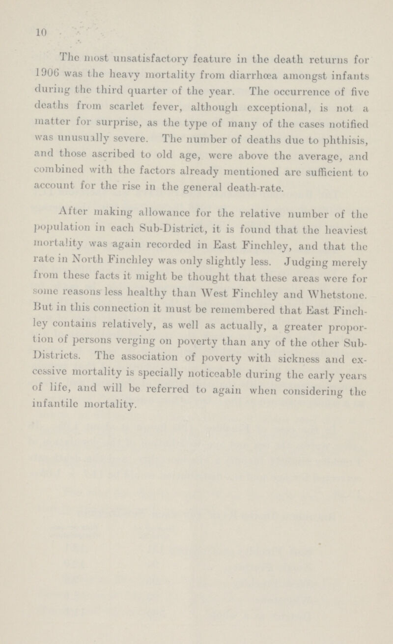 10 The most unsatisfactory feature in the death returns for 1906 was the heavy mortality from diarrhoea amongst infants during the third quarter of the year. The occurrence of five deaths from scarlet fever, although exceptional, is not a matter for surprise, as the type of many of the cases notified was unusually severe. The number of deaths due to phthisis, and those ascribed to old age, were above the average, and combined with the factors already mentioned are sufficient to account for the rise in the general death-rate. After making allowance for the relative number of the population in each Sub-District, it is found that the heaviest mortality was again recorded in East Finchley, and that the rate in North Finchley was only slightly less. Judging merely from these facts it might be thought that these areas were for some reasons less healthy than West Finchley and Whetstone. But in this connection it must be remembered that East Finch ley contains relatively, as well as actually, a greater propor tion of persons verging on poverty than any of the other Sub Districts. The association of poverty with sickness and ex cessive mortality is specially noticeable during the early years of life, and will be referred to again when considering the infantile mortality.