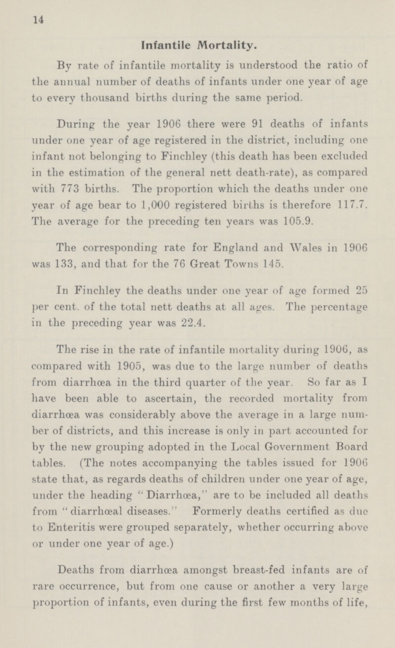 14 Infantile Mortality. By rate of infantile mortality is understood the ratio of the annual number of deaths of infants under one year of age to every thousand births during the same period. During the year 1906 there were 91 deaths of infants under one year of age registered in the district, including one infant not belonging to Finchley (this death has been excluded in the estimation of the general nett death-rate), as compared with 773 births. The proportion which the deaths under one year of age bear to 1,000 registered births is therefore 117.7. The average for the preceding ten years was 105.9. The corresponding rate for England and Wales in 1906 was 133, and that for the 76 Great Towns 145. In Finchley the deaths under one year of age formed 25 per cent. of the total nett deaths at all ages. The percentage in the preceding year was 22.4. The rise in the rate of infantile mortality during 1906, as compared with 1905, was due to the large number of deaths from diarrhoea in the third quarter of the year. So far as I have been able to ascertain, the recorded mortality from diarrhoea was considerably above the average in a large num ber of districts, and this increase is only in part accounted for by the new grouping adopted in the Local Government Board tables. (The notes accompanying the tables issued for 1906 state that, as regards deaths of children under one year of age, under the heading Diarrhoea, are to be included all deaths from diarrhœal diseases. Formerly deaths certified as due to Enteritis were grouped separately, whether occurring above or under one year of age.) Deaths from diarrhoea amongst breast-fed infants are of rare occurrence, but from one cause or another a very large proportion of infants, even during the first few months of life,