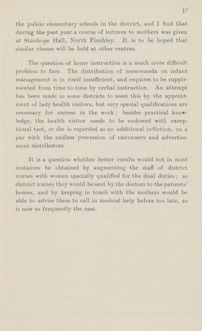 17 the public elementary schools in the district, and 1 find that during the past year a course of lectures to mothers was given at Stanhope Hall, North Finchley. It is to be hoped that similar classes will be held at other centres. The question of home instruction is a much more difficult problem to face. The distribution of memoranda on infant management is in itself insufficient, and requires to be supple mented from time to time by verbal instruction. An attempt has been made in some districts to meet this by the appoint ment of lady health visitors, but very special qualifications are necessary for success in the work; besides practical know ledge, the health visitor needs to be endowed with excep tional tact, or she is regarded as an additional infliction, on a par with the endless procession of canvassers and advertise ment distributors. It is a question whether better results would not in most instances be obtained by augmenting the staff of district nurses with women specially qualified for the dual duties; as district nurses they would be sent by the doctors to the patients' homes, and by keeping in touch with the mothers would be able to advise them to call in medical help before too late, as is now so frequently the case.