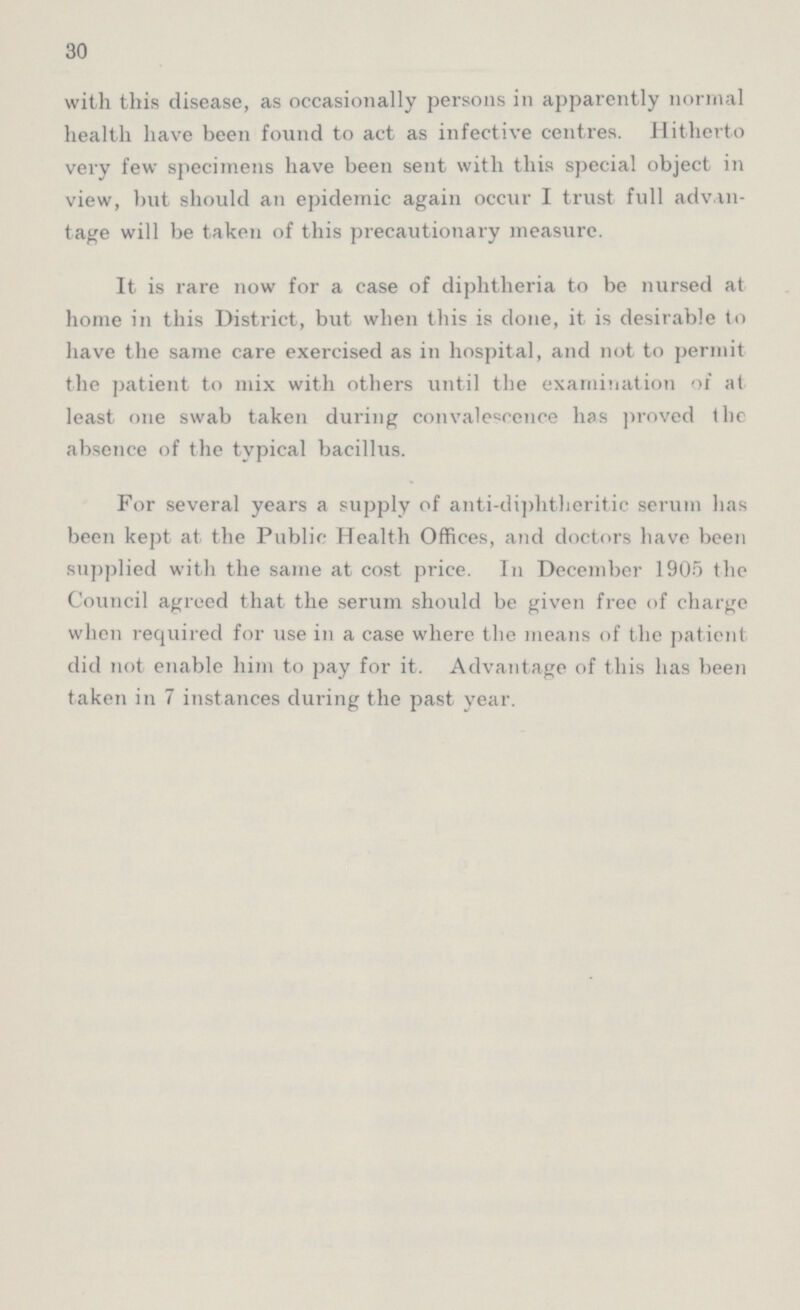 30 with this disease, as occasionally persons in apparently normal health have been found to act as infective centres. Hitherto very few specimens have been sent with this special object in view, but should an epidemic again occur I trust full advan tage will be taken of this precautionary measure. It is rare now for a case of diphtheria to be nursed at home in this District, but when this is done, it is desirable to have the same care exercised as in hospital, and not to permit the patient to mix with others until the examination of at least one swab taken during convalescence has proved the absence of the typical bacillus. For several years a supply of anti-diphtheritic serum lias been kept at the Public Health Offices, and doctors have been supplied with the same at cost price. In December 1905 the Council agreed that the serum should be given free of charge when required for use in a case where the means of the patient did not enable him to pay for it. Advantage of this lias been taken in 7 instances during the past year.