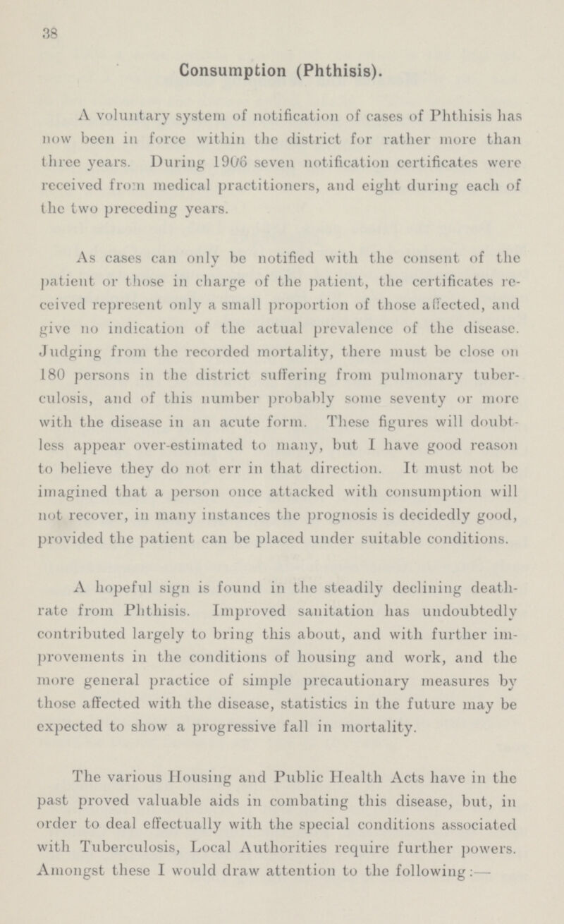 38 Consumption (Phthisis). A voluntary system of notification of cases of Phthisis has now been in force within the district for rather more than three years. During 1906 seven notification certificates were received from medical practitioners, and eight during each of the two preceding years. As cases can only be notified with the consent of the patient or those in charge of the patient, the certificates re ceived represent only a small proportion of those affected, and give 110 indication of the actual prevalence of the disease. Judging from the recorded mortality, there must be close on 180 persons in the district suffering from pulmonary tuber culosis, and of this number probably some seventy or more with the disease in an acute form. These figures will doubt less appear over-estimated to many, but I have good reason to believe they do not err in that direction. It must not be imagined that a person once attacked with consumption will not recover, in many instances the prognosis is decidedly good, provided the patient can be placed under suitable conditions. A hopeful sign is found in the steadily declining death rate from Phthisis. Improved sanitation has undoubtedly contributed largely to bring this about, and with further im provements in the conditions of housing and work, and the more general practice of simple precautionary measures by those affected with the disease, statistics in the future may be expected to show a progressive fall in mortality. The various Housing and Public Health Acts have in the past proved valuable aids in combating this disease, but, in order to deal effectually with the special conditions associated with Tuberculosis, Local Authorities require further powers. Amongst these I would draw attention to the following:–