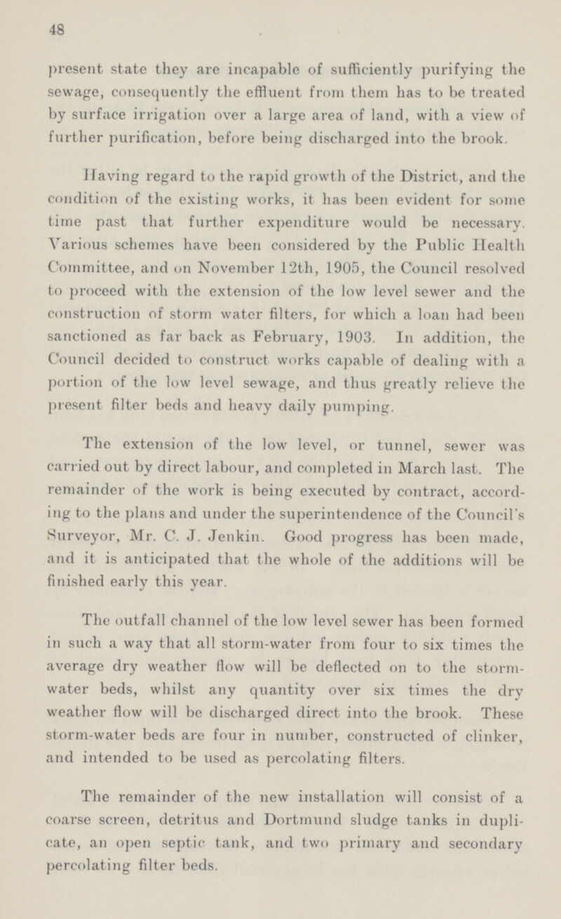 48 present state they are incapable of sufficiently purifying the sewage, consequently the effluent from them has to be treated by surface irrigation over a large area of land, with a view of further purification, before being discharged into the brook. Having regard to the rapid growth of the District, and the condition of the existing works, it has been evident for some time past that further expenditure would be necessary. Various schemes have been considered by the Public Health Committee, and on November 12th, 1905, the Council resolved to proceed with the extension of the low level sewer and the construction of storm water filters, for which a loan had been sanctioned as far back as February, 1903. In addition, the Council decided to construct works capable of dealing with a portion of the low level sewage, and thus greatly relieve the present filter beds and heavy daily pumping. The extension of the low level, or tunnel, sewer was carried out by direct labour, and completed in March last. The remainder of the work is being executed by contract, accord ing to the plans and under the superintendence of the Council's Surveyor, Mr. C. J. Jenkin. Good progress has been made, and it is anticipated that the whole of the additions will be finished early this year. The outfall channel of the low level sewer has been formed in such a way that all storm-water from four to six times the average dry weather flow will be deflected on to the storm water beds, whilst any quantity over six times the dry weather flow will be discharged direct into the brook. These storm-water beds are four in number, constructed of clinker, and intended to be used as percolating filters. The remainder of the new installation will consist of a coarse screen, detritus and Dortmund sludge tanks in dupli cate, an open septic tank, and two primary and secondary percolating filter beds.