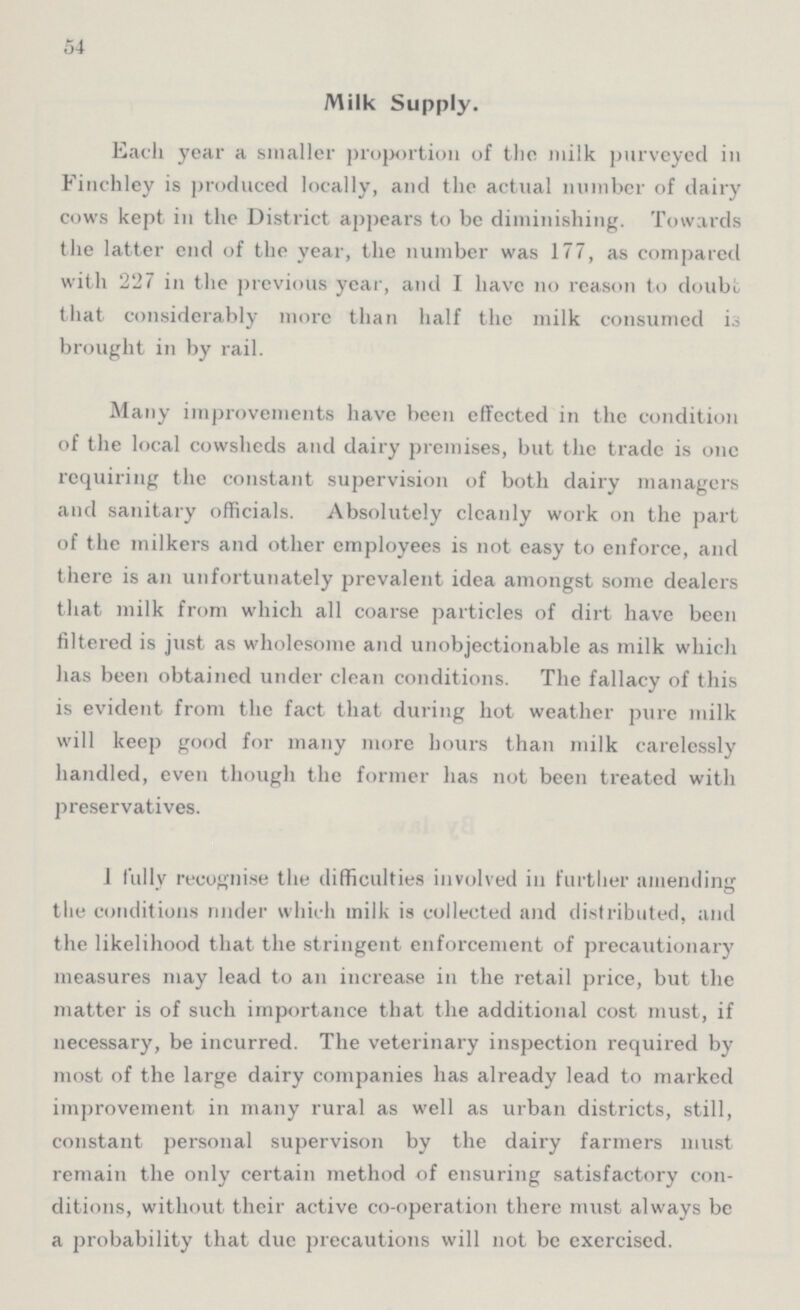 54 Milk Supply. Each year a smaller proportion of the milk purveyed in Finchley is produced locally, and the actual number of dairy cows kept in the District appears to be diminishing. Towards the latter end of the year, the number was 177, as compared with 227 in the previous year, and I have no reason to doubt that considerably more than half the milk consumed is brought in by rail. Many improvements have been effected in the condition of the local cowsheds and dairy premises, but the trade is one requiring the constant supervision of both dairy managers and sanitary officials. Absolutely cleanly work on the part of the milkers and other employees is not easy to enforce, and there is an unfortunately prevalent idea amongst some dealers that milk from which all coarse particles of dirt have been filtered is just as wholesome and unobjectionable as milk which has been obtained under clean conditions. The fallacy of this is evident from the fact that during hot weather pure milk will keep good for many more hours than milk carelessly handled, even though the former has not been treated with preservatives. I fully recognise the difficulties involved in further amending the conditions nnder which milk is collected and distributed, and the likelihood that the stringent enforcement of precautionary measures may lead to an increase in the retail price, but the matter is of such importance that the additional cost must, if necessary, be incurred. The veterinary inspection required by most of the large dairy companies has already lead to marked improvement in many rural as well as urban districts, still, constant personal supervison by the dairy farmers must remain the only certain method of ensuring satisfactory con ditions, without their active co-operation there must always be a probability that due precautions will not be exercised.