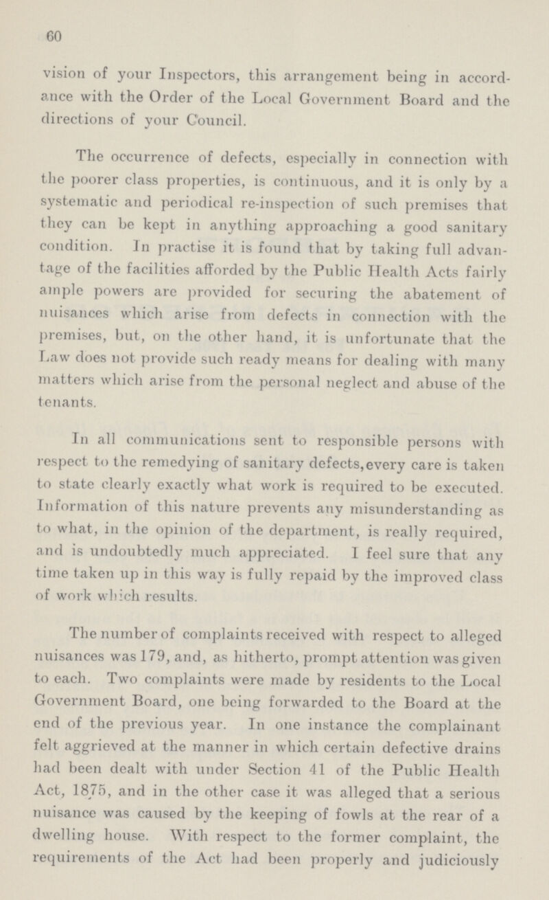 60 vision of your Inspectors, this arrangement being in accord ance with the Order of the Local Government Board and the directions of your Council. The occurrence of defects, especially in connection with the poorer class properties, is continuous, and it is only by a systematic and periodical re-inspection of such premises that they can be kept in anything approaching a good sanitary condition. In practise it is found that by taking full advan tage of the facilities afforded by the Public Health Acts fairly ample powers are provided for securing the abatement of nuisances which arise from defects in connection with the premises, but, on the other hand, it is unfortunate that the Law does not provide such ready means for dealing with many matters which arise from the personal neglect and abuse of the tenants. In all communications sent to responsible persons with respect to the remedying of sanitary defects,every care is taken to state clearly exactly what work is required to be executed. Information of this nature prevents any misunderstanding as to what, in the opinion of the department, is really required, and is undoubtedly much appreciated. 1 feel sure that anv time taken up in this way is fully repaid by the improved class of work which results. The number of complaints received with respect to alleged nuisances was 179, and, as hitherto, prompt attention was given to each. Two complaints were made by residents to the Local Government Board, one being forwarded to the Board at the end of the previous year. In one instance the complainant felt aggrieved at the manner in which certain defective drains had been dealt with under Section 41 of the Public Health Act, 1875, and in the other case it was alleged that a serious nuisance was caused by the keeping of fowls at the rear of a dwelling house. With respect to the former complaint, the requirements of the Act had been properly and judiciously